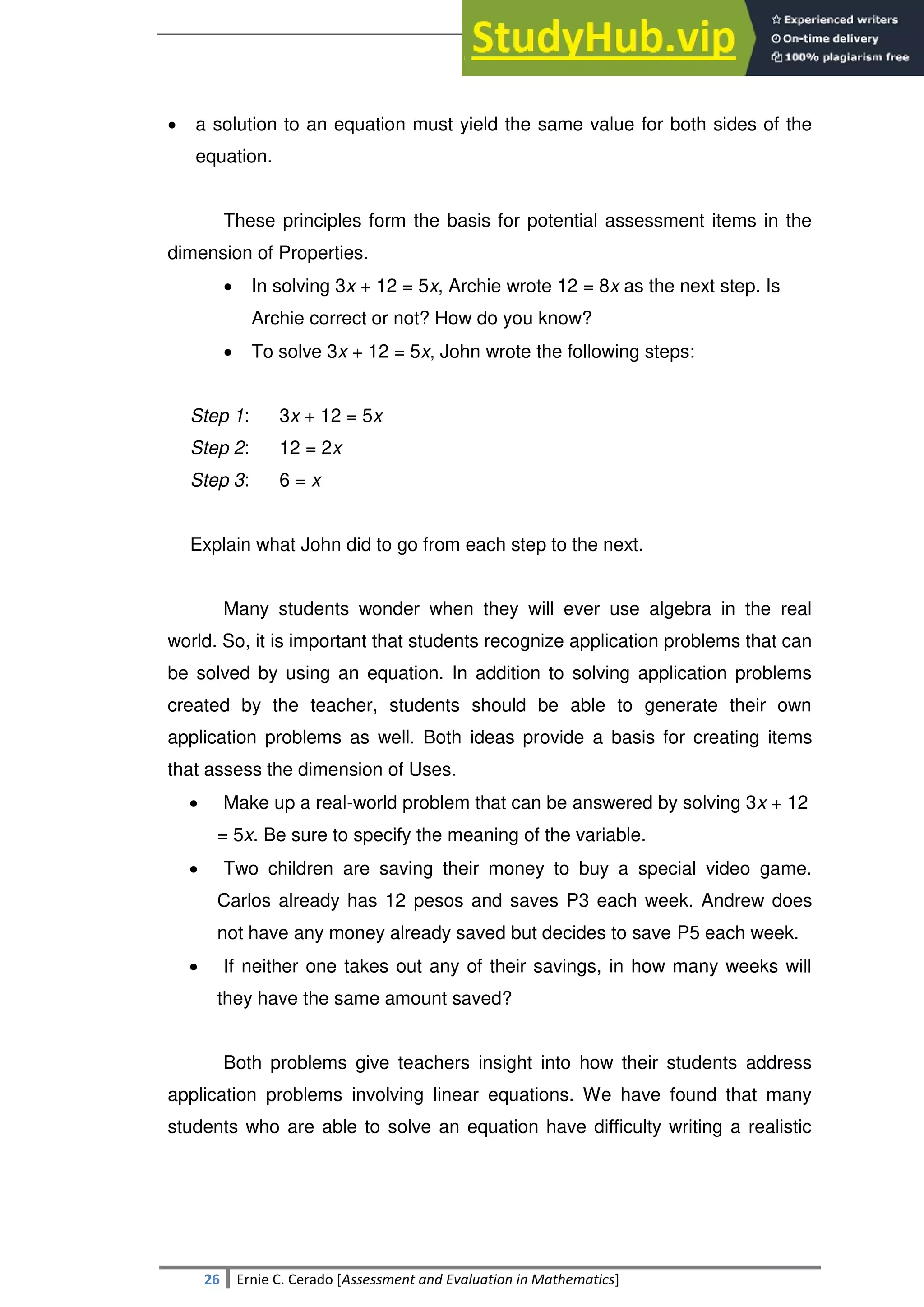 SULTAN KUDARAT STATE UNIVERSITY
26 Ernie C. Cerado [Assessment and Evaluation in Mathematics]
 a solution to an equation must yield the same value for both sides of the
equation.
These principles form the basis for potential assessment items in the
dimension of Properties.
 In solving 3x + 12 = 5x, Archie wrote 12 = 8x as the next step. Is
Archie correct or not? How do you know?
 To solve 3x + 12 = 5x, John wrote the following steps:
Step 1: 3x + 12 = 5x
Step 2: 12 = 2x
Step 3: 6 = x
Explain what John did to go from each step to the next.
Many students wonder when they will ever use algebra in the real
world. So, it is important that students recognize application problems that can
be solved by using an equation. In addition to solving application problems
created by the teacher, students should be able to generate their own
application problems as well. Both ideas provide a basis for creating items
that assess the dimension of Uses.
 Make up a real-world problem that can be answered by solving 3x + 12
= 5x. Be sure to specify the meaning of the variable.
 Two children are saving their money to buy a special video game.
Carlos already has 12 pesos and saves P3 each week. Andrew does
not have any money already saved but decides to save P5 each week.
 If neither one takes out any of their savings, in how many weeks will
they have the same amount saved?
Both problems give teachers insight into how their students address
application problems involving linear equations. We have found that many
students who are able to solve an equation have difficulty writing a realistic
 