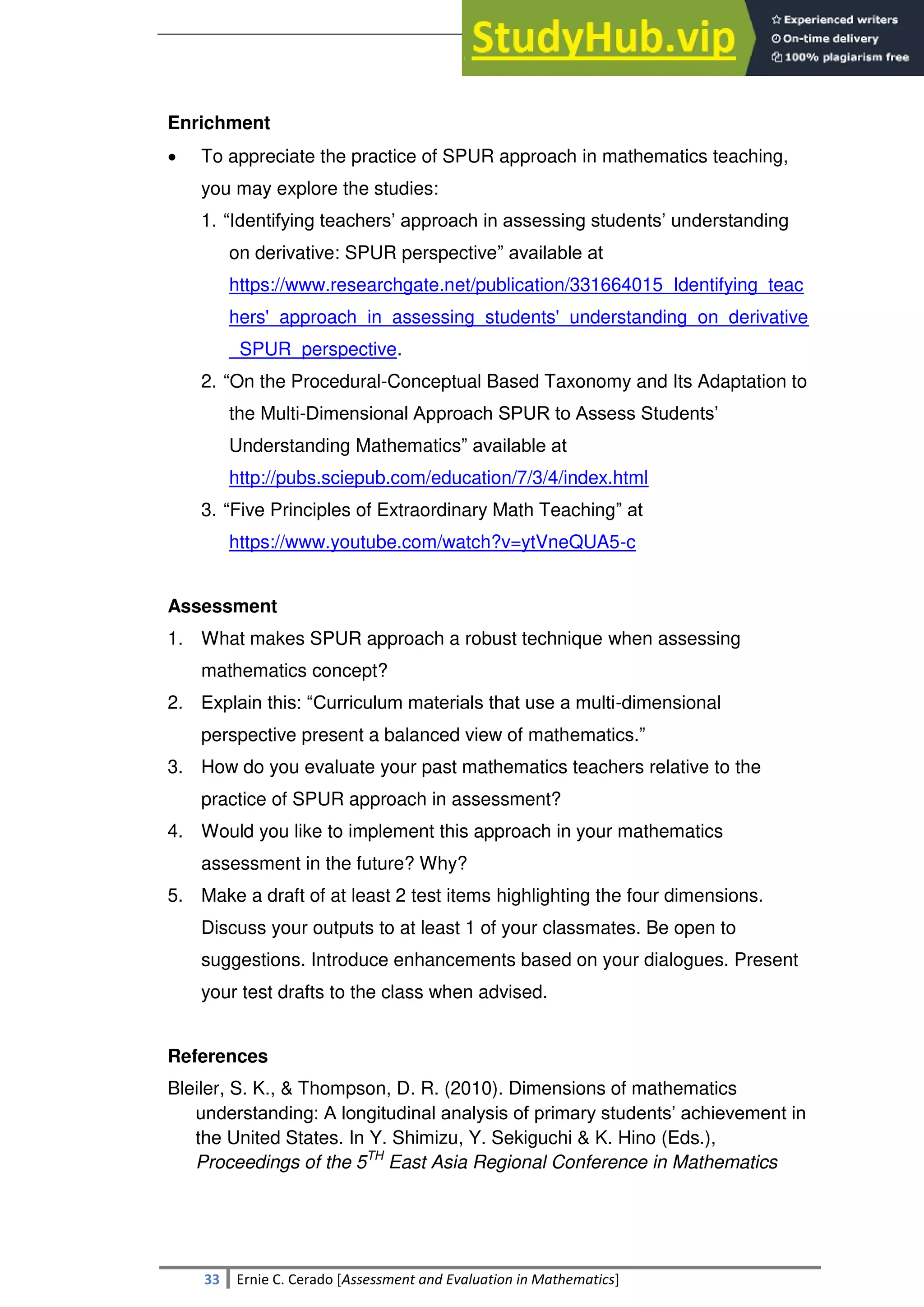 SULTAN KUDARAT STATE UNIVERSITY
33 Ernie C. Cerado [Assessment and Evaluation in Mathematics]
Enrichment
 To appreciate the practice of SPUR approach in mathematics teaching,
you may explore the studies:
1. ―Identifying teachers‘ approach in assessing students‘ understanding
on derivative: SPUR perspective‖ available at
https://www.researchgate.net/publication/331664015_Identifying_teac
hers'_approach_in_assessing_students'_understanding_on_derivative
_SPUR_perspective.
2. ―On the Procedural-Conceptual Based Taxonomy and Its Adaptation to
the Multi-Dimensional Approach SPUR to Assess Students‘
Understanding Mathematics‖ available at
http://pubs.sciepub.com/education/7/3/4/index.html
3. ―Five Principles of Extraordinary Math Teaching‖ at
https://www.youtube.com/watch?v=ytVneQUA5-c
Assessment
1. What makes SPUR approach a robust technique when assessing
mathematics concept?
2. Explain this: ―Curriculum materials that use a multi-dimensional
perspective present a balanced view of mathematics.‖
3. How do you evaluate your past mathematics teachers relative to the
practice of SPUR approach in assessment?
4. Would you like to implement this approach in your mathematics
assessment in the future? Why?
5. Make a draft of at least 2 test items highlighting the four dimensions.
Discuss your outputs to at least 1 of your classmates. Be open to
suggestions. Introduce enhancements based on your dialogues. Present
your test drafts to the class when advised.
References
Bleiler, S. K., & Thompson, D. R. (2010). Dimensions of mathematics
understanding: A longitudinal analysis of primary students‘ achievement in
the United States. In Y. Shimizu, Y. Sekiguchi & K. Hino (Eds.),
Proceedings of the 5TH
East Asia Regional Conference in Mathematics
 