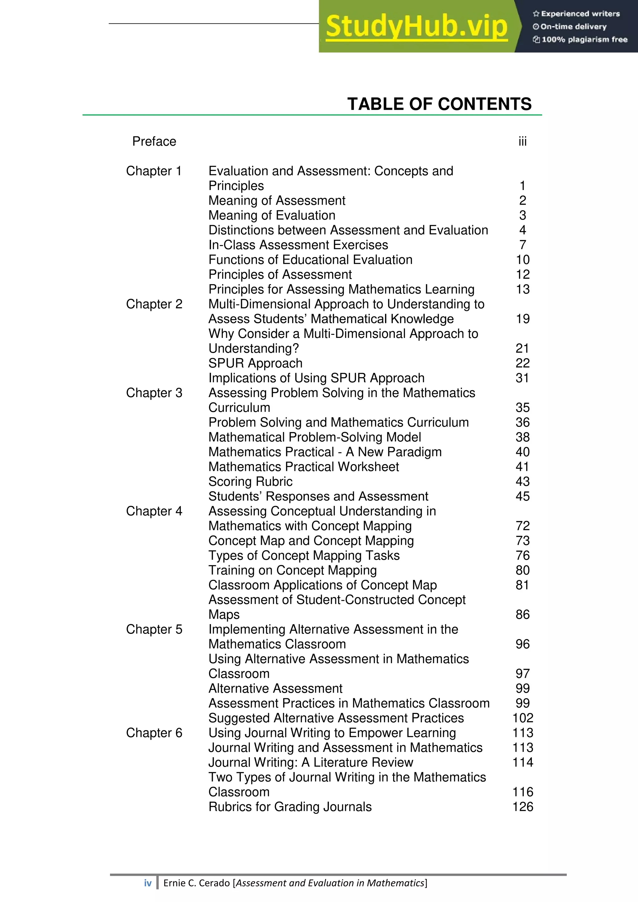 SULTAN KUDARAT STATE UNIVERSITY
iv Ernie C. Cerado [Assessment and Evaluation in Mathematics]
TABLE OF CONTENTS
Preface iii
Chapter 1 Evaluation and Assessment: Concepts and
Principles
Meaning of Assessment
Meaning of Evaluation
Distinctions between Assessment and Evaluation
In-Class Assessment Exercises
Functions of Educational Evaluation
Principles of Assessment
Principles for Assessing Mathematics Learning
1
2
3
4
7
10
12
13
Chapter 2 Multi-Dimensional Approach to Understanding to
Assess Students‘ Mathematical Knowledge
Why Consider a Multi-Dimensional Approach to
Understanding?
SPUR Approach
Implications of Using SPUR Approach
19
21
22
31
Chapter 3 Assessing Problem Solving in the Mathematics
Curriculum
Problem Solving and Mathematics Curriculum
Mathematical Problem-Solving Model
Mathematics Practical - A New Paradigm
Mathematics Practical Worksheet
Scoring Rubric
Students‘ Responses and Assessment
35
36
38
40
41
43
45
Chapter 4 Assessing Conceptual Understanding in
Mathematics with Concept Mapping
Concept Map and Concept Mapping
Types of Concept Mapping Tasks
Training on Concept Mapping
Classroom Applications of Concept Map
Assessment of Student-Constructed Concept
Maps
72
73
76
80
81
86
Chapter 5 Implementing Alternative Assessment in the
Mathematics Classroom
Using Alternative Assessment in Mathematics
Classroom
Alternative Assessment
Assessment Practices in Mathematics Classroom
Suggested Alternative Assessment Practices
96
97
99
99
102
Chapter 6 Using Journal Writing to Empower Learning
Journal Writing and Assessment in Mathematics
Journal Writing: A Literature Review
Two Types of Journal Writing in the Mathematics
Classroom
Rubrics for Grading Journals
113
113
114
116
126
 