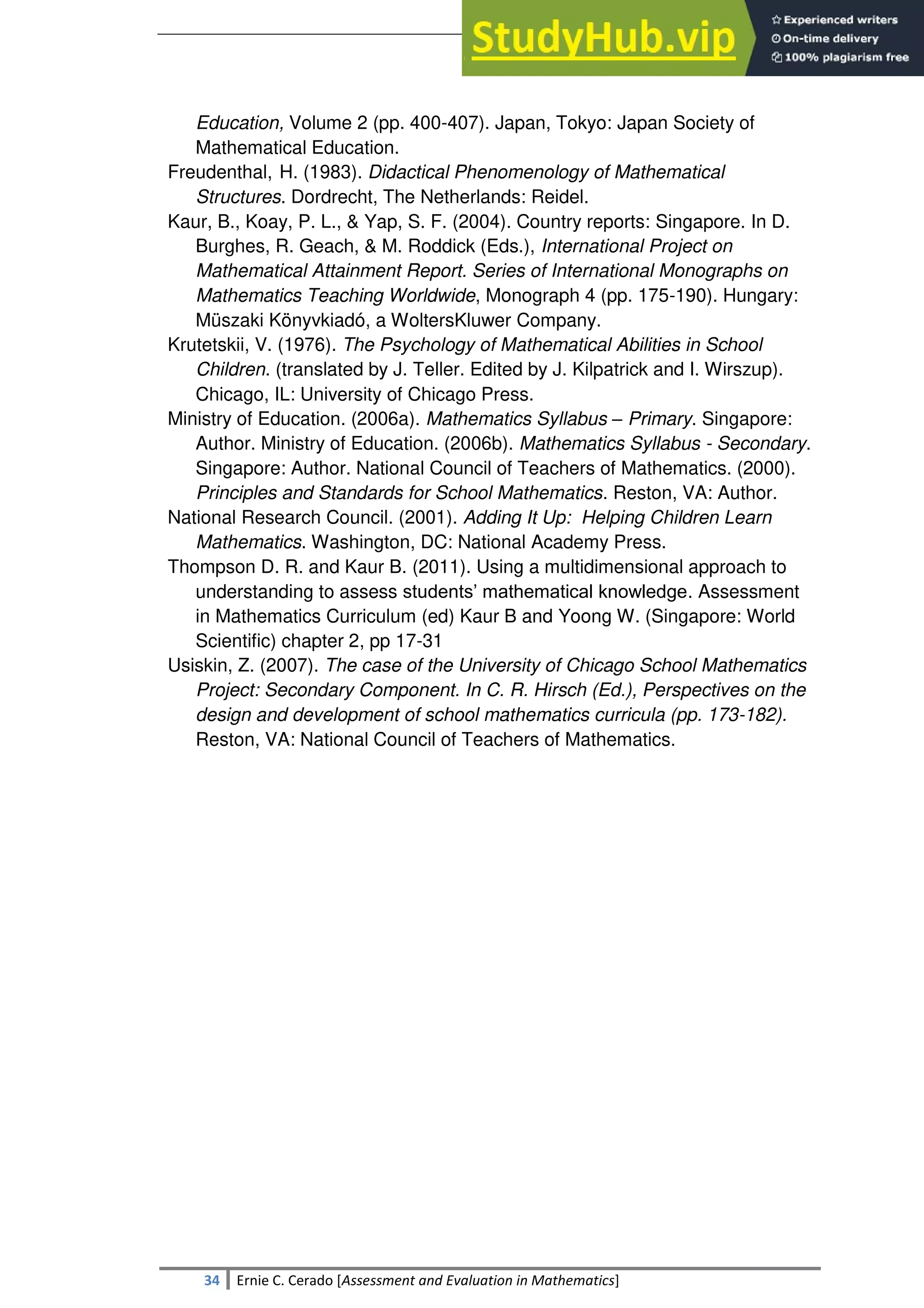 SULTAN KUDARAT STATE UNIVERSITY
34 Ernie C. Cerado [Assessment and Evaluation in Mathematics]
Education, Volume 2 (pp. 400-407). Japan, Tokyo: Japan Society of
Mathematical Education.
Freudenthal, H. (1983). Didactical Phenomenology of Mathematical
Structures. Dordrecht, The Netherlands: Reidel.
Kaur, B., Koay, P. L., & Yap, S. F. (2004). Country reports: Singapore. In D.
Burghes, R. Geach, & M. Roddick (Eds.), International Project on
Mathematical Attainment Report. Series of International Monographs on
Mathematics Teaching Worldwide, Monograph 4 (pp. 175-190). Hungary:
Müszaki Könyvkiadó, a WoltersKluwer Company.
Krutetskii, V. (1976). The Psychology of Mathematical Abilities in School
Children. (translated by J. Teller. Edited by J. Kilpatrick and I. Wirszup).
Chicago, IL: University of Chicago Press.
Ministry of Education. (2006a). Mathematics Syllabus – Primary. Singapore:
Author. Ministry of Education. (2006b). Mathematics Syllabus - Secondary.
Singapore: Author. National Council of Teachers of Mathematics. (2000).
Principles and Standards for School Mathematics. Reston, VA: Author.
National Research Council. (2001). Adding It Up: Helping Children Learn
Mathematics. Washington, DC: National Academy Press.
Thompson D. R. and Kaur B. (2011). Using a multidimensional approach to
understanding to assess students‘ mathematical knowledge. Assessment
in Mathematics Curriculum (ed) Kaur B and Yoong W. (Singapore: World
Scientific) chapter 2, pp 17-31
Usiskin, Z. (2007). The case of the University of Chicago School Mathematics
Project: Secondary Component. In C. R. Hirsch (Ed.), Perspectives on the
design and development of school mathematics curricula (pp. 173-182).
Reston, VA: National Council of Teachers of Mathematics.
 