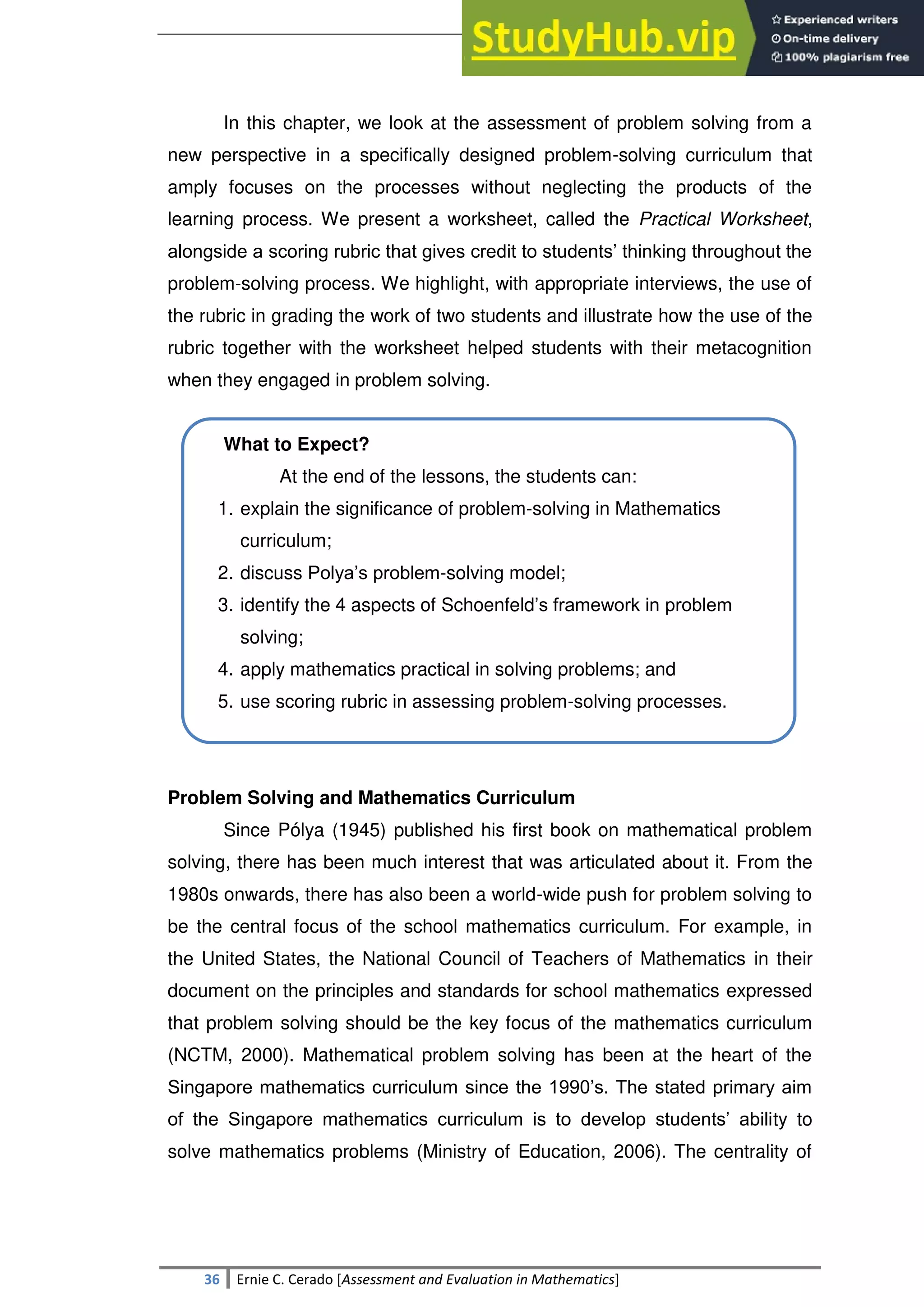 SULTAN KUDARAT STATE UNIVERSITY
36 Ernie C. Cerado [Assessment and Evaluation in Mathematics]
In this chapter, we look at the assessment of problem solving from a
new perspective in a specifically designed problem-solving curriculum that
amply focuses on the processes without neglecting the products of the
learning process. We present a worksheet, called the Practical Worksheet,
alongside a scoring rubric that gives credit to students‘ thinking throughout the
problem-solving process. We highlight, with appropriate interviews, the use of
the rubric in grading the work of two students and illustrate how the use of the
rubric together with the worksheet helped students with their metacognition
when they engaged in problem solving.
What to Expect?
At the end of the lessons, the students can:
1. explain the significance of problem-solving in Mathematics
curriculum;
2. discuss Polya‘s problem-solving model;
3. identify the 4 aspects of Schoenfeld‘s framework in problem
solving;
4. apply mathematics practical in solving problems; and
5. use scoring rubric in assessing problem-solving processes.
Problem Solving and Mathematics Curriculum
Since Pólya (1945) published his first book on mathematical problem
solving, there has been much interest that was articulated about it. From the
1980s onwards, there has also been a world-wide push for problem solving to
be the central focus of the school mathematics curriculum. For example, in
the United States, the National Council of Teachers of Mathematics in their
document on the principles and standards for school mathematics expressed
that problem solving should be the key focus of the mathematics curriculum
(NCTM, 2000). Mathematical problem solving has been at the heart of the
Singapore mathematics curriculum since the 1990‘s. The stated primary aim
of the Singapore mathematics curriculum is to develop students‘ ability to
solve mathematics problems (Ministry of Education, 2006). The centrality of
 
