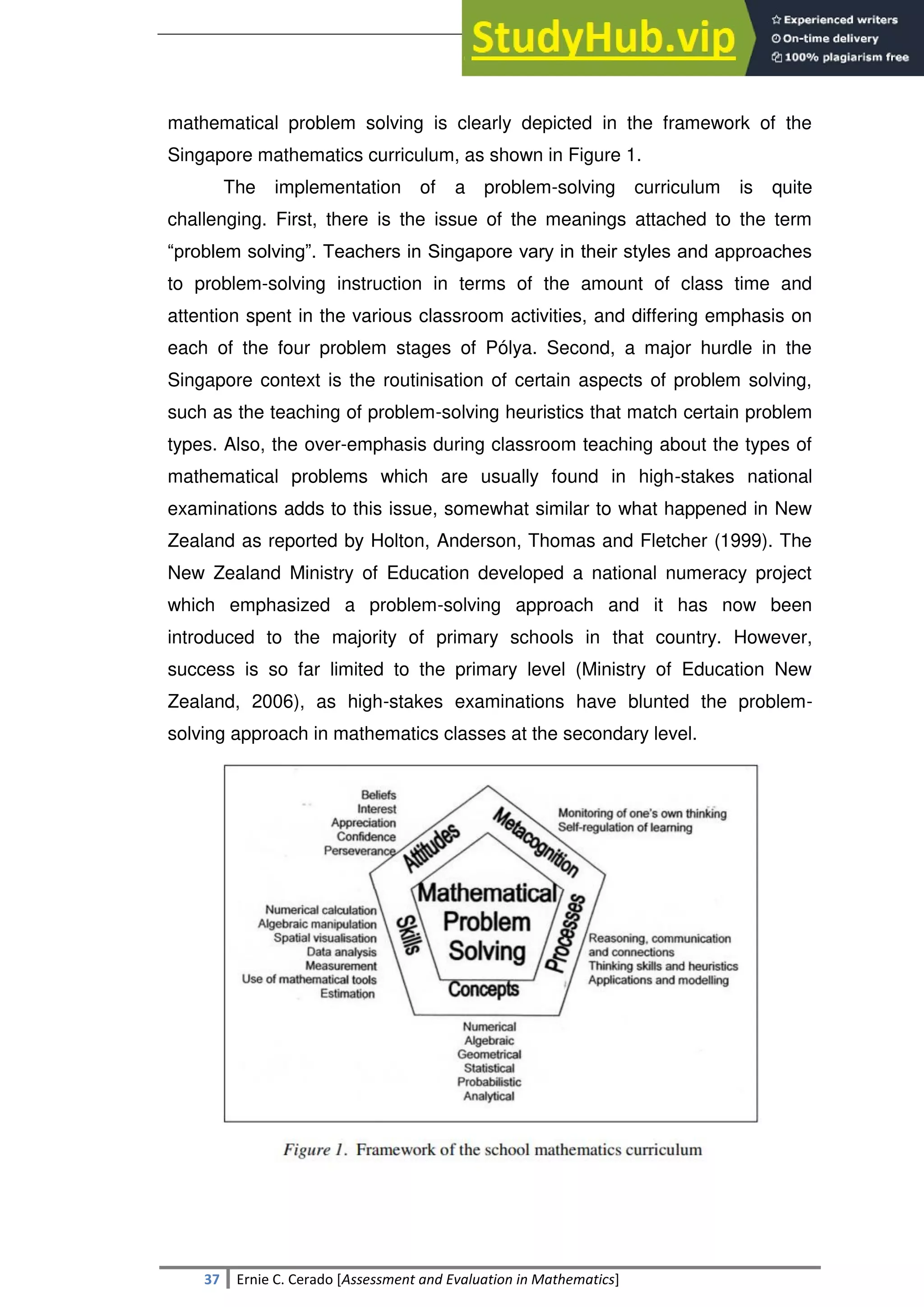 SULTAN KUDARAT STATE UNIVERSITY
37 Ernie C. Cerado [Assessment and Evaluation in Mathematics]
mathematical problem solving is clearly depicted in the framework of the
Singapore mathematics curriculum, as shown in Figure 1.
The implementation of a problem-solving curriculum is quite
challenging. First, there is the issue of the meanings attached to the term
―problem solving‖. Teachers in Singapore vary in their styles and approaches
to problem-solving instruction in terms of the amount of class time and
attention spent in the various classroom activities, and differing emphasis on
each of the four problem stages of Pólya. Second, a major hurdle in the
Singapore context is the routinisation of certain aspects of problem solving,
such as the teaching of problem-solving heuristics that match certain problem
types. Also, the over-emphasis during classroom teaching about the types of
mathematical problems which are usually found in high-stakes national
examinations adds to this issue, somewhat similar to what happened in New
Zealand as reported by Holton, Anderson, Thomas and Fletcher (1999). The
New Zealand Ministry of Education developed a national numeracy project
which emphasized a problem-solving approach and it has now been
introduced to the majority of primary schools in that country. However,
success is so far limited to the primary level (Ministry of Education New
Zealand, 2006), as high-stakes examinations have blunted the problem-
solving approach in mathematics classes at the secondary level.
 