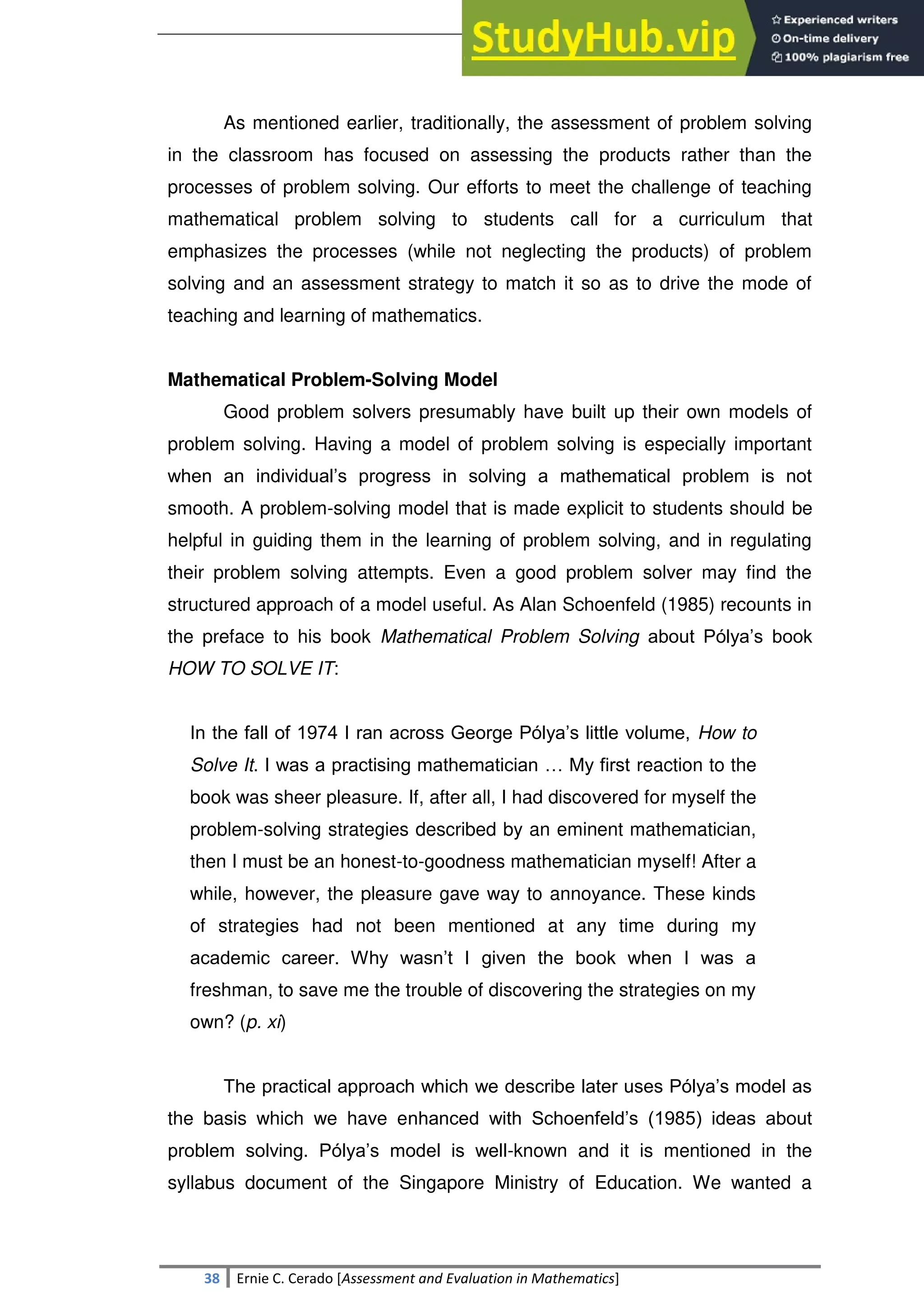 SULTAN KUDARAT STATE UNIVERSITY
38 Ernie C. Cerado [Assessment and Evaluation in Mathematics]
As mentioned earlier, traditionally, the assessment of problem solving
in the classroom has focused on assessing the products rather than the
processes of problem solving. Our efforts to meet the challenge of teaching
mathematical problem solving to students call for a curriculum that
emphasizes the processes (while not neglecting the products) of problem
solving and an assessment strategy to match it so as to drive the mode of
teaching and learning of mathematics.
Mathematical Problem-Solving Model
Good problem solvers presumably have built up their own models of
problem solving. Having a model of problem solving is especially important
when an individual‘s progress in solving a mathematical problem is not
smooth. A problem-solving model that is made explicit to students should be
helpful in guiding them in the learning of problem solving, and in regulating
their problem solving attempts. Even a good problem solver may find the
structured approach of a model useful. As Alan Schoenfeld (1985) recounts in
the preface to his book Mathematical Problem Solving about Pólya‘s book
HOW TO SOLVE IT:
In the fall of 1974 I ran across George Pólya‘s little volume, How to
Solve It. I was a practising mathematician … My first reaction to the
book was sheer pleasure. If, after all, I had discovered for myself the
problem-solving strategies described by an eminent mathematician,
then I must be an honest-to-goodness mathematician myself! After a
while, however, the pleasure gave way to annoyance. These kinds
of strategies had not been mentioned at any time during my
academic career. Why wasn‘t I given the book when I was a
freshman, to save me the trouble of discovering the strategies on my
own? (p. xi)
The practical approach which we describe later uses Pólya‘s model as
the basis which we have enhanced with Schoenfeld‘s (1985) ideas about
problem solving. Pólya‘s model is well-known and it is mentioned in the
syllabus document of the Singapore Ministry of Education. We wanted a
 