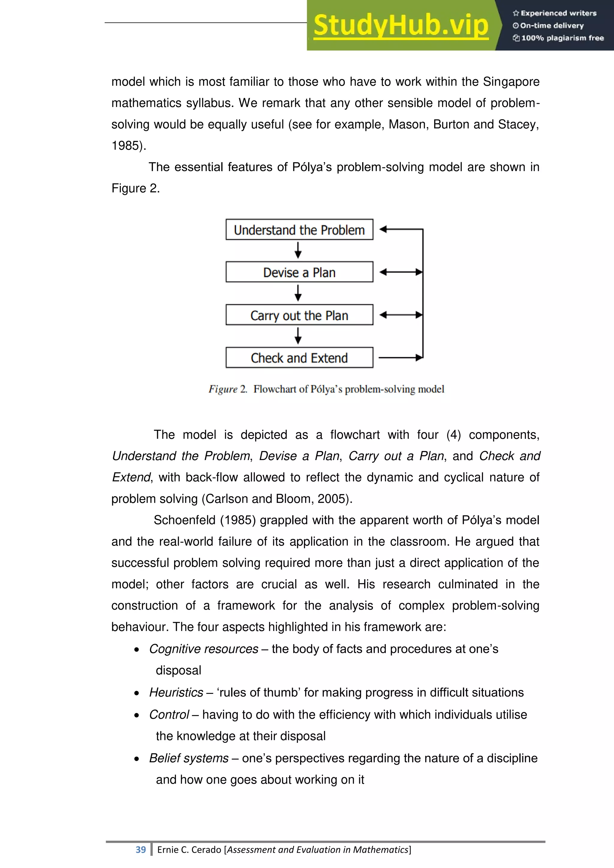 SULTAN KUDARAT STATE UNIVERSITY
39 Ernie C. Cerado [Assessment and Evaluation in Mathematics]
model which is most familiar to those who have to work within the Singapore
mathematics syllabus. We remark that any other sensible model of problem-
solving would be equally useful (see for example, Mason, Burton and Stacey,
1985).
The essential features of Pólya‘s problem-solving model are shown in
Figure 2.
The model is depicted as a flowchart with four (4) components,
Understand the Problem, Devise a Plan, Carry out a Plan, and Check and
Extend, with back-flow allowed to reflect the dynamic and cyclical nature of
problem solving (Carlson and Bloom, 2005).
Schoenfeld (1985) grappled with the apparent worth of Pólya‘s model
and the real-world failure of its application in the classroom. He argued that
successful problem solving required more than just a direct application of the
model; other factors are crucial as well. His research culminated in the
construction of a framework for the analysis of complex problem-solving
behaviour. The four aspects highlighted in his framework are:
 Cognitive resources – the body of facts and procedures at one‘s
disposal
 Heuristics – ‗rules of thumb‘ for making progress in difficult situations
 Control – having to do with the efficiency with which individuals utilise
the knowledge at their disposal
 Belief systems – one‘s perspectives regarding the nature of a discipline
and how one goes about working on it
 