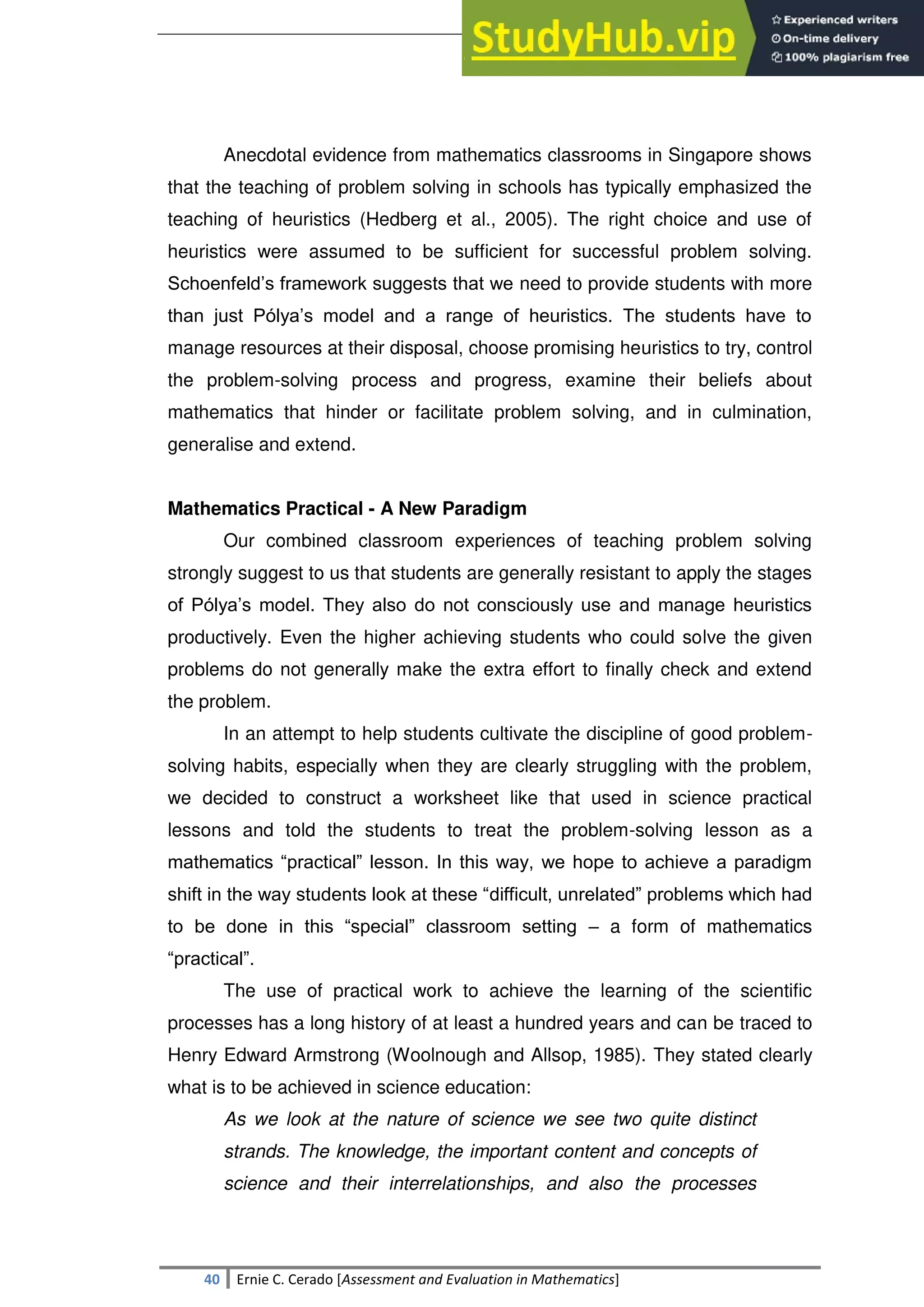 SULTAN KUDARAT STATE UNIVERSITY
40 Ernie C. Cerado [Assessment and Evaluation in Mathematics]
Anecdotal evidence from mathematics classrooms in Singapore shows
that the teaching of problem solving in schools has typically emphasized the
teaching of heuristics (Hedberg et al., 2005). The right choice and use of
heuristics were assumed to be sufficient for successful problem solving.
Schoenfeld‘s framework suggests that we need to provide students with more
than just Pólya‘s model and a range of heuristics. The students have to
manage resources at their disposal, choose promising heuristics to try, control
the problem-solving process and progress, examine their beliefs about
mathematics that hinder or facilitate problem solving, and in culmination,
generalise and extend.
Mathematics Practical - A New Paradigm
Our combined classroom experiences of teaching problem solving
strongly suggest to us that students are generally resistant to apply the stages
of Pólya‘s model. They also do not consciously use and manage heuristics
productively. Even the higher achieving students who could solve the given
problems do not generally make the extra effort to finally check and extend
the problem.
In an attempt to help students cultivate the discipline of good problem-
solving habits, especially when they are clearly struggling with the problem,
we decided to construct a worksheet like that used in science practical
lessons and told the students to treat the problem-solving lesson as a
mathematics ―practical‖ lesson. In this way, we hope to achieve a paradigm
shift in the way students look at these ―difficult, unrelated‖ problems which had
to be done in this ―special‖ classroom setting – a form of mathematics
―practical‖.
The use of practical work to achieve the learning of the scientific
processes has a long history of at least a hundred years and can be traced to
Henry Edward Armstrong (Woolnough and Allsop, 1985). They stated clearly
what is to be achieved in science education:
As we look at the nature of science we see two quite distinct
strands. The knowledge, the important content and concepts of
science and their interrelationships, and also the processes
 