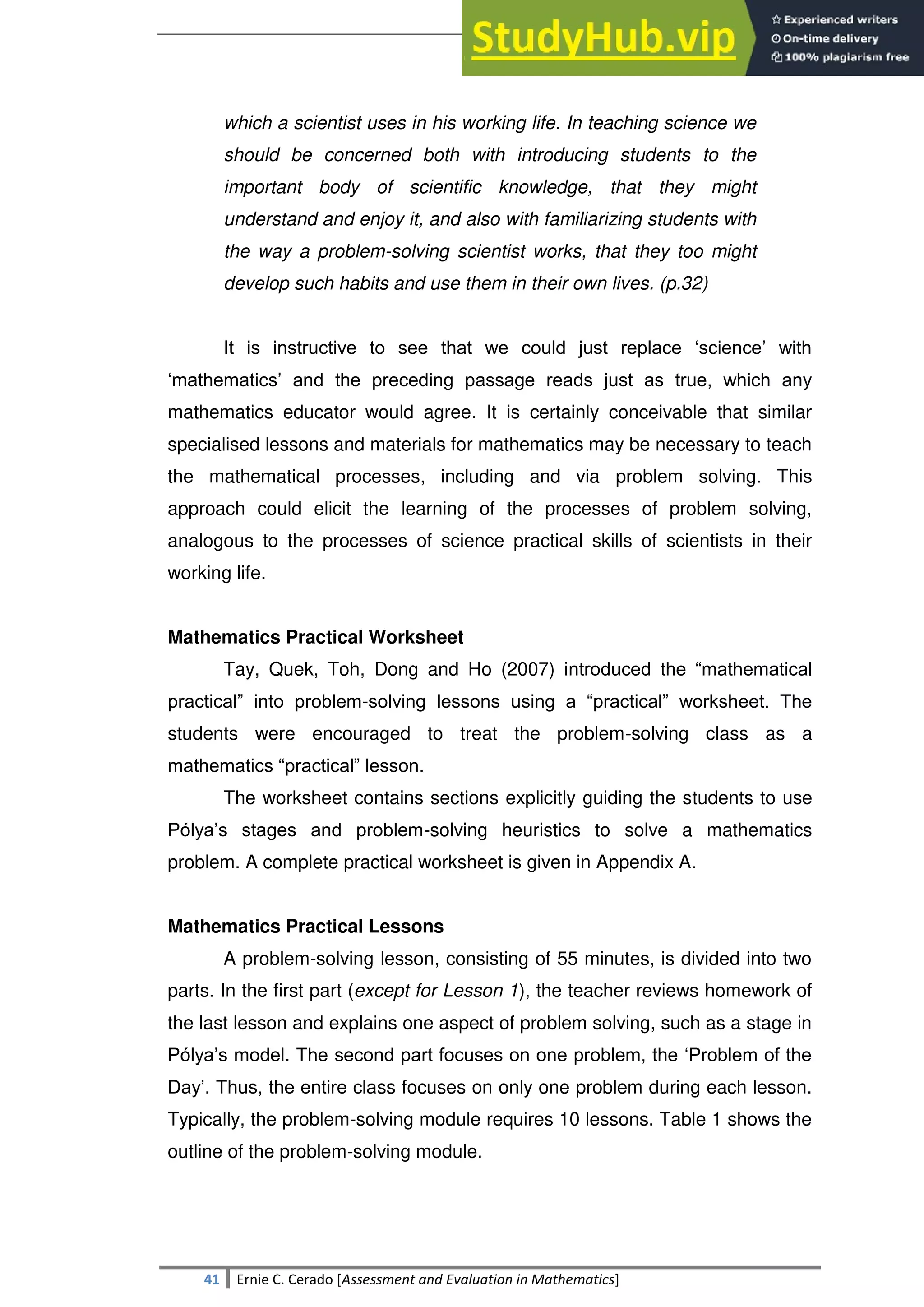 SULTAN KUDARAT STATE UNIVERSITY
41 Ernie C. Cerado [Assessment and Evaluation in Mathematics]
which a scientist uses in his working life. In teaching science we
should be concerned both with introducing students to the
important body of scientific knowledge, that they might
understand and enjoy it, and also with familiarizing students with
the way a problem-solving scientist works, that they too might
develop such habits and use them in their own lives. (p.32)
It is instructive to see that we could just replace ‗science‘ with
‗mathematics‘ and the preceding passage reads just as true, which any
mathematics educator would agree. It is certainly conceivable that similar
specialised lessons and materials for mathematics may be necessary to teach
the mathematical processes, including and via problem solving. This
approach could elicit the learning of the processes of problem solving,
analogous to the processes of science practical skills of scientists in their
working life.
Mathematics Practical Worksheet
Tay, Quek, Toh, Dong and Ho (2007) introduced the ―mathematical
practical‖ into problem-solving lessons using a ―practical‖ worksheet. The
students were encouraged to treat the problem-solving class as a
mathematics ―practical‖ lesson.
The worksheet contains sections explicitly guiding the students to use
Pólya‘s stages and problem-solving heuristics to solve a mathematics
problem. A complete practical worksheet is given in Appendix A.
Mathematics Practical Lessons
A problem-solving lesson, consisting of 55 minutes, is divided into two
parts. In the first part (except for Lesson 1), the teacher reviews homework of
the last lesson and explains one aspect of problem solving, such as a stage in
Pólya‘s model. The second part focuses on one problem, the ‗Problem of the
Day‘. Thus, the entire class focuses on only one problem during each lesson.
Typically, the problem-solving module requires 10 lessons. Table 1 shows the
outline of the problem-solving module.
 