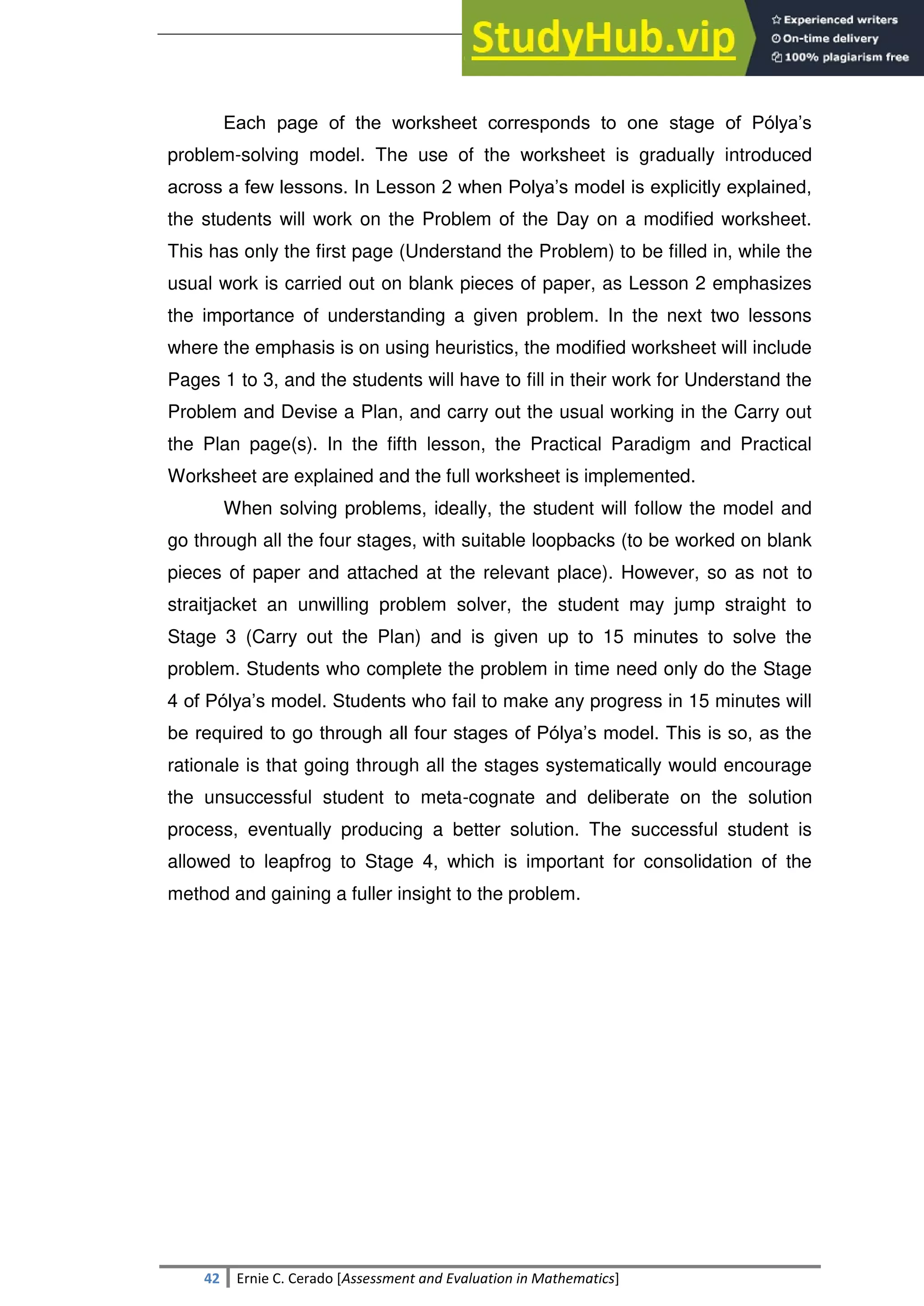 SULTAN KUDARAT STATE UNIVERSITY
42 Ernie C. Cerado [Assessment and Evaluation in Mathematics]
Each page of the worksheet corresponds to one stage of Pólya‘s
problem-solving model. The use of the worksheet is gradually introduced
across a few lessons. In Lesson 2 when Polya‘s model is explicitly explained,
the students will work on the Problem of the Day on a modified worksheet.
This has only the first page (Understand the Problem) to be filled in, while the
usual work is carried out on blank pieces of paper, as Lesson 2 emphasizes
the importance of understanding a given problem. In the next two lessons
where the emphasis is on using heuristics, the modified worksheet will include
Pages 1 to 3, and the students will have to fill in their work for Understand the
Problem and Devise a Plan, and carry out the usual working in the Carry out
the Plan page(s). In the fifth lesson, the Practical Paradigm and Practical
Worksheet are explained and the full worksheet is implemented.
When solving problems, ideally, the student will follow the model and
go through all the four stages, with suitable loopbacks (to be worked on blank
pieces of paper and attached at the relevant place). However, so as not to
straitjacket an unwilling problem solver, the student may jump straight to
Stage 3 (Carry out the Plan) and is given up to 15 minutes to solve the
problem. Students who complete the problem in time need only do the Stage
4 of Pólya‘s model. Students who fail to make any progress in 15 minutes will
be required to go through all four stages of Pólya‘s model. This is so, as the
rationale is that going through all the stages systematically would encourage
the unsuccessful student to meta-cognate and deliberate on the solution
process, eventually producing a better solution. The successful student is
allowed to leapfrog to Stage 4, which is important for consolidation of the
method and gaining a fuller insight to the problem.
 