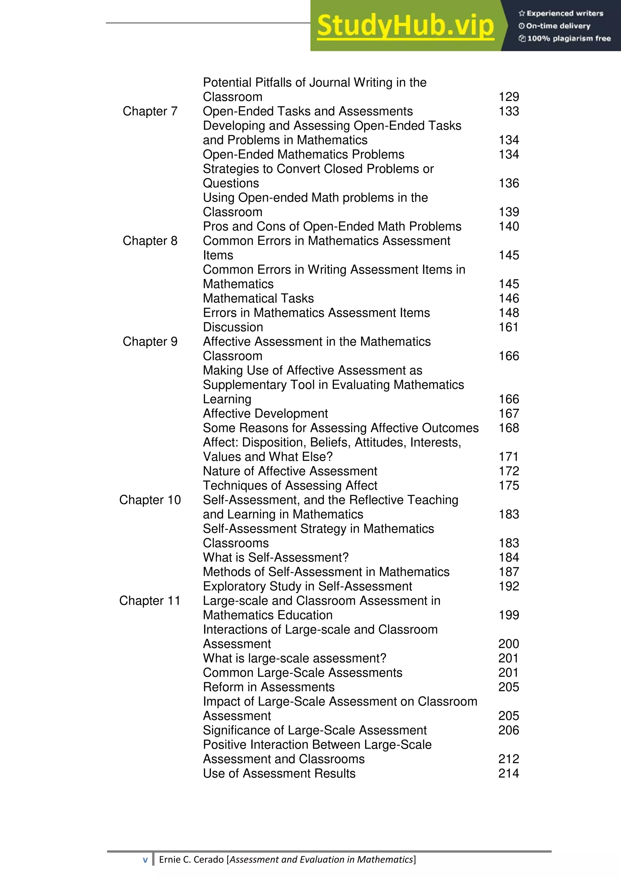 SULTAN KUDARAT STATE UNIVERSITY
v Ernie C. Cerado [Assessment and Evaluation in Mathematics]
Potential Pitfalls of Journal Writing in the
Classroom 129
Chapter 7 Open-Ended Tasks and Assessments
Developing and Assessing Open-Ended Tasks
and Problems in Mathematics
Open-Ended Mathematics Problems
Strategies to Convert Closed Problems or
Questions
Using Open-ended Math problems in the
Classroom
Pros and Cons of Open-Ended Math Problems
133
134
134
136
139
140
Chapter 8 Common Errors in Mathematics Assessment
Items
Common Errors in Writing Assessment Items in
Mathematics
Mathematical Tasks
Errors in Mathematics Assessment Items
Discussion
145
145
146
148
161
Chapter 9 Affective Assessment in the Mathematics
Classroom
Making Use of Affective Assessment as
Supplementary Tool in Evaluating Mathematics
Learning
Affective Development
Some Reasons for Assessing Affective Outcomes
Affect: Disposition, Beliefs, Attitudes, Interests,
Values and What Else?
Nature of Affective Assessment
Techniques of Assessing Affect
166
166
167
168
171
172
175
Chapter 10 Self-Assessment, and the Reflective Teaching
and Learning in Mathematics
Self-Assessment Strategy in Mathematics
Classrooms
What is Self-Assessment?
Methods of Self-Assessment in Mathematics
Exploratory Study in Self-Assessment
183
183
184
187
192
Chapter 11 Large-scale and Classroom Assessment in
Mathematics Education
Interactions of Large-scale and Classroom
Assessment
What is large-scale assessment?
Common Large-Scale Assessments
Reform in Assessments
Impact of Large-Scale Assessment on Classroom
Assessment
Significance of Large-Scale Assessment
Positive Interaction Between Large-Scale
Assessment and Classrooms
Use of Assessment Results
199
200
201
201
205
205
206
212
214
 