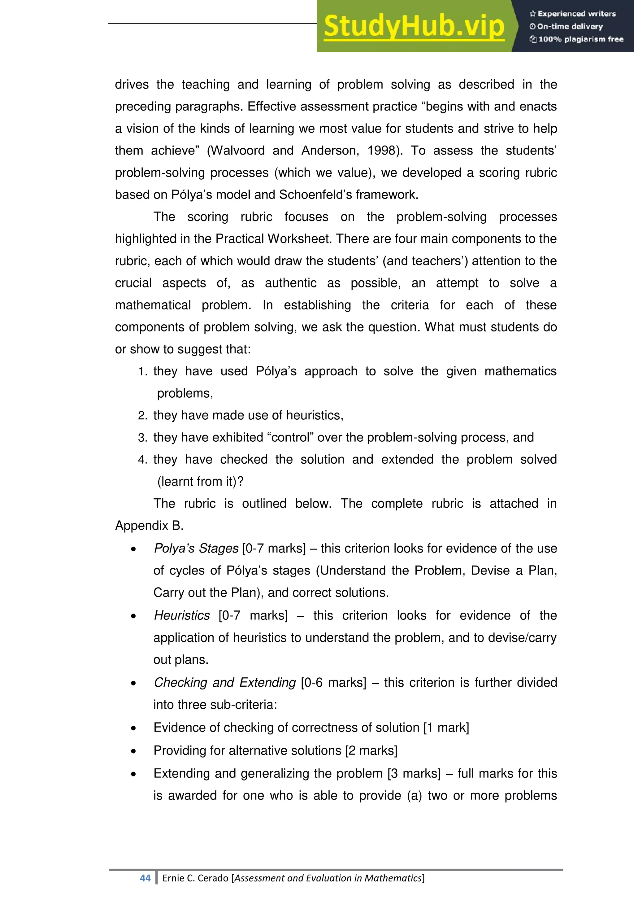 SULTAN KUDARAT STATE UNIVERSITY
44 Ernie C. Cerado [Assessment and Evaluation in Mathematics]
drives the teaching and learning of problem solving as described in the
preceding paragraphs. Effective assessment practice ―begins with and enacts
a vision of the kinds of learning we most value for students and strive to help
them achieve‖ (Walvoord and Anderson, 1998). To assess the students‘
problem-solving processes (which we value), we developed a scoring rubric
based on Pólya‘s model and Schoenfeld‘s framework.
The scoring rubric focuses on the problem-solving processes
highlighted in the Practical Worksheet. There are four main components to the
rubric, each of which would draw the students‘ (and teachers‘) attention to the
crucial aspects of, as authentic as possible, an attempt to solve a
mathematical problem. In establishing the criteria for each of these
components of problem solving, we ask the question. What must students do
or show to suggest that:
1. they have used Pólya‘s approach to solve the given mathematics
problems,
2. they have made use of heuristics,
3. they have exhibited ―control‖ over the problem-solving process, and
4. they have checked the solution and extended the problem solved
(learnt from it)?
The rubric is outlined below. The complete rubric is attached in
Appendix B.
 Polya’s Stages [0-7 marks] – this criterion looks for evidence of the use
of cycles of Pólya‘s stages (Understand the Problem, Devise a Plan,
Carry out the Plan), and correct solutions.
 Heuristics [0-7 marks] – this criterion looks for evidence of the
application of heuristics to understand the problem, and to devise/carry
out plans.
 Checking and Extending [0-6 marks] – this criterion is further divided
into three sub-criteria:
 Evidence of checking of correctness of solution [1 mark]
 Providing for alternative solutions [2 marks]
 Extending and generalizing the problem [3 marks] – full marks for this
is awarded for one who is able to provide (a) two or more problems
 