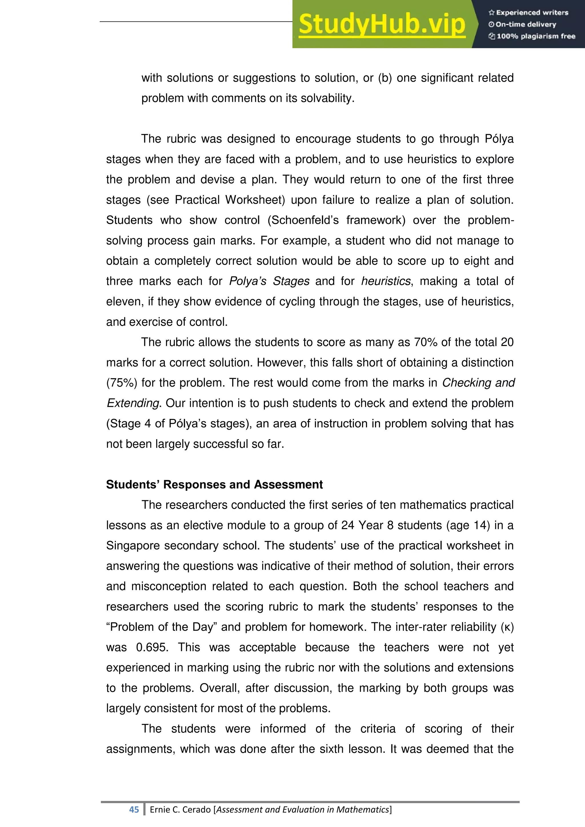 SULTAN KUDARAT STATE UNIVERSITY
45 Ernie C. Cerado [Assessment and Evaluation in Mathematics]
with solutions or suggestions to solution, or (b) one significant related
problem with comments on its solvability.
The rubric was designed to encourage students to go through Pólya
stages when they are faced with a problem, and to use heuristics to explore
the problem and devise a plan. They would return to one of the first three
stages (see Practical Worksheet) upon failure to realize a plan of solution.
Students who show control (Schoenfeld‘s framework) over the problem-
solving process gain marks. For example, a student who did not manage to
obtain a completely correct solution would be able to score up to eight and
three marks each for Polya’s Stages and for heuristics, making a total of
eleven, if they show evidence of cycling through the stages, use of heuristics,
and exercise of control.
The rubric allows the students to score as many as 70% of the total 20
marks for a correct solution. However, this falls short of obtaining a distinction
(75%) for the problem. The rest would come from the marks in Checking and
Extending. Our intention is to push students to check and extend the problem
(Stage 4 of Pólya‘s stages), an area of instruction in problem solving that has
not been largely successful so far.
Students’ Responses and Assessment
The researchers conducted the first series of ten mathematics practical
lessons as an elective module to a group of 24 Year 8 students (age 14) in a
Singapore secondary school. The students‘ use of the practical worksheet in
answering the questions was indicative of their method of solution, their errors
and misconception related to each question. Both the school teachers and
researchers used the scoring rubric to mark the students‘ responses to the
―Problem of the Day‖ and problem for homework. The inter-rater reliability (κ)
was 0.695. This was acceptable because the teachers were not yet
experienced in marking using the rubric nor with the solutions and extensions
to the problems. Overall, after discussion, the marking by both groups was
largely consistent for most of the problems.
The students were informed of the criteria of scoring of their
assignments, which was done after the sixth lesson. It was deemed that the
 