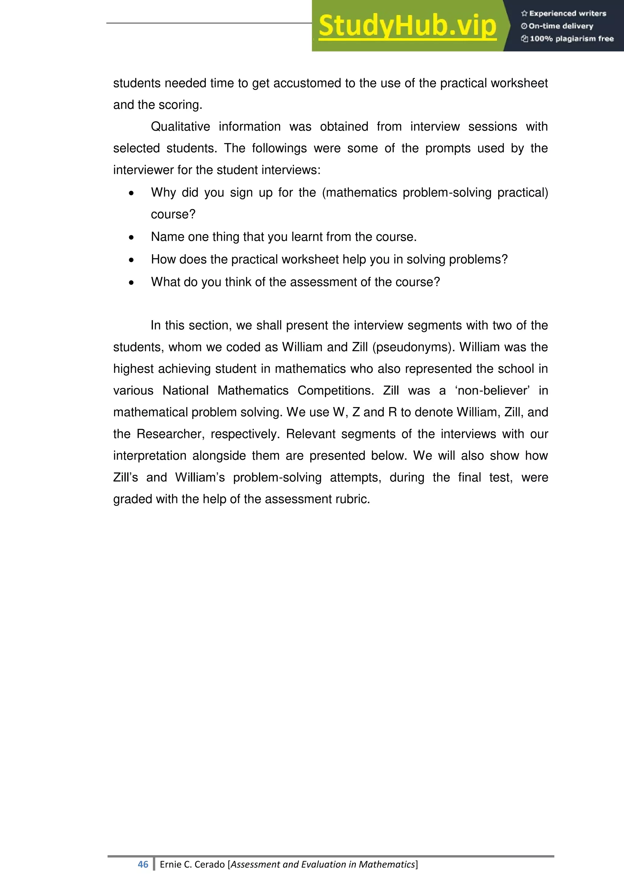 SULTAN KUDARAT STATE UNIVERSITY
46 Ernie C. Cerado [Assessment and Evaluation in Mathematics]
students needed time to get accustomed to the use of the practical worksheet
and the scoring.
Qualitative information was obtained from interview sessions with
selected students. The followings were some of the prompts used by the
interviewer for the student interviews:
 Why did you sign up for the (mathematics problem-solving practical)
course?
 Name one thing that you learnt from the course.
 How does the practical worksheet help you in solving problems?
 What do you think of the assessment of the course?
In this section, we shall present the interview segments with two of the
students, whom we coded as William and Zill (pseudonyms). William was the
highest achieving student in mathematics who also represented the school in
various National Mathematics Competitions. Zill was a ‗non-believer‘ in
mathematical problem solving. We use W, Z and R to denote William, Zill, and
the Researcher, respectively. Relevant segments of the interviews with our
interpretation alongside them are presented below. We will also show how
Zill‘s and William‘s problem-solving attempts, during the final test, were
graded with the help of the assessment rubric.
 