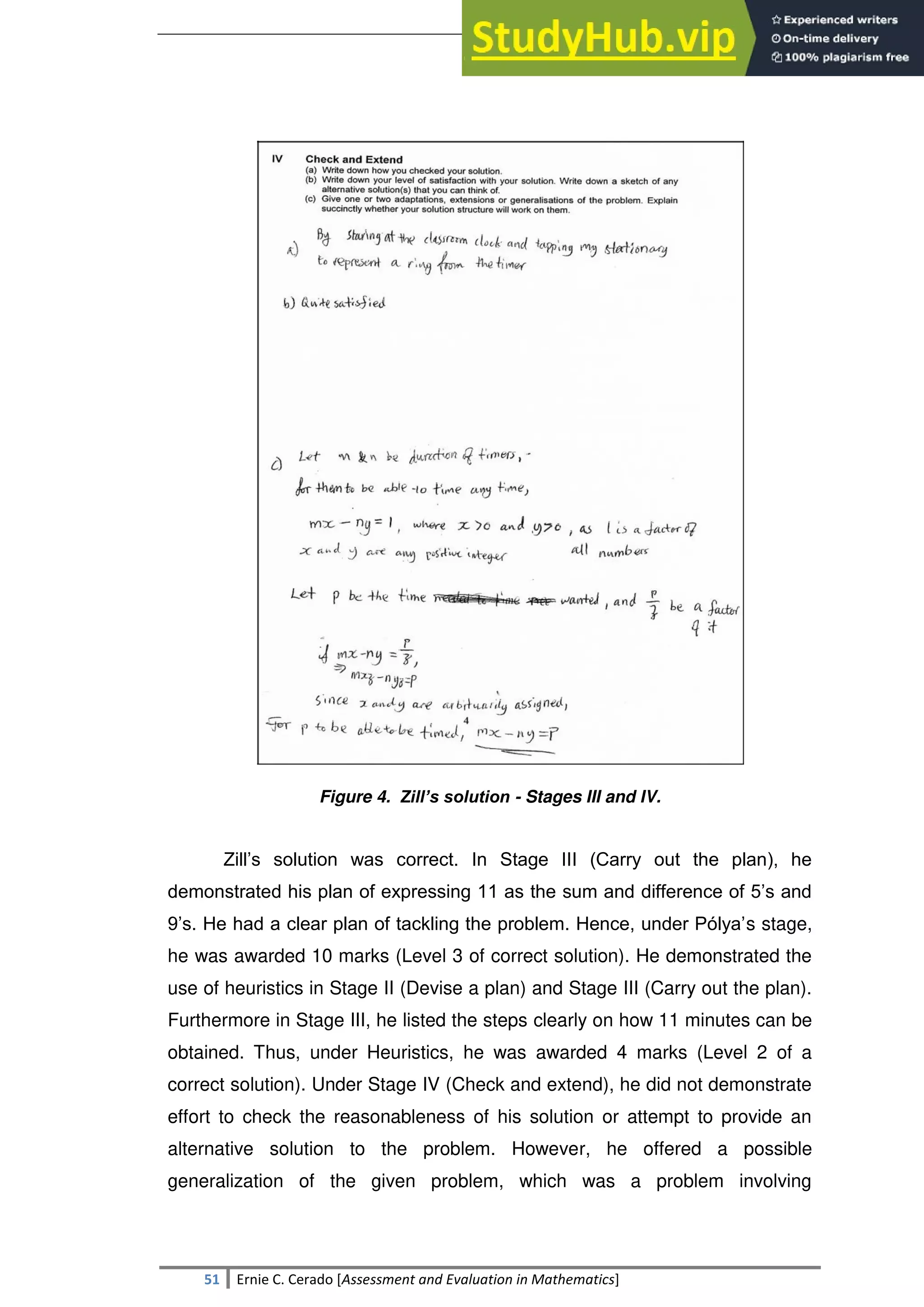 SULTAN KUDARAT STATE UNIVERSITY
51 Ernie C. Cerado [Assessment and Evaluation in Mathematics]
Figure 4. Zill’s solution - Stages III and IV.
Zill‘s solution was correct. In Stage III (Carry out the plan), he
demonstrated his plan of expressing 11 as the sum and difference of 5‘s and
9‘s. He had a clear plan of tackling the problem. Hence, under Pólya‘s stage,
he was awarded 10 marks (Level 3 of correct solution). He demonstrated the
use of heuristics in Stage II (Devise a plan) and Stage III (Carry out the plan).
Furthermore in Stage III, he listed the steps clearly on how 11 minutes can be
obtained. Thus, under Heuristics, he was awarded 4 marks (Level 2 of a
correct solution). Under Stage IV (Check and extend), he did not demonstrate
effort to check the reasonableness of his solution or attempt to provide an
alternative solution to the problem. However, he offered a possible
generalization of the given problem, which was a problem involving
 