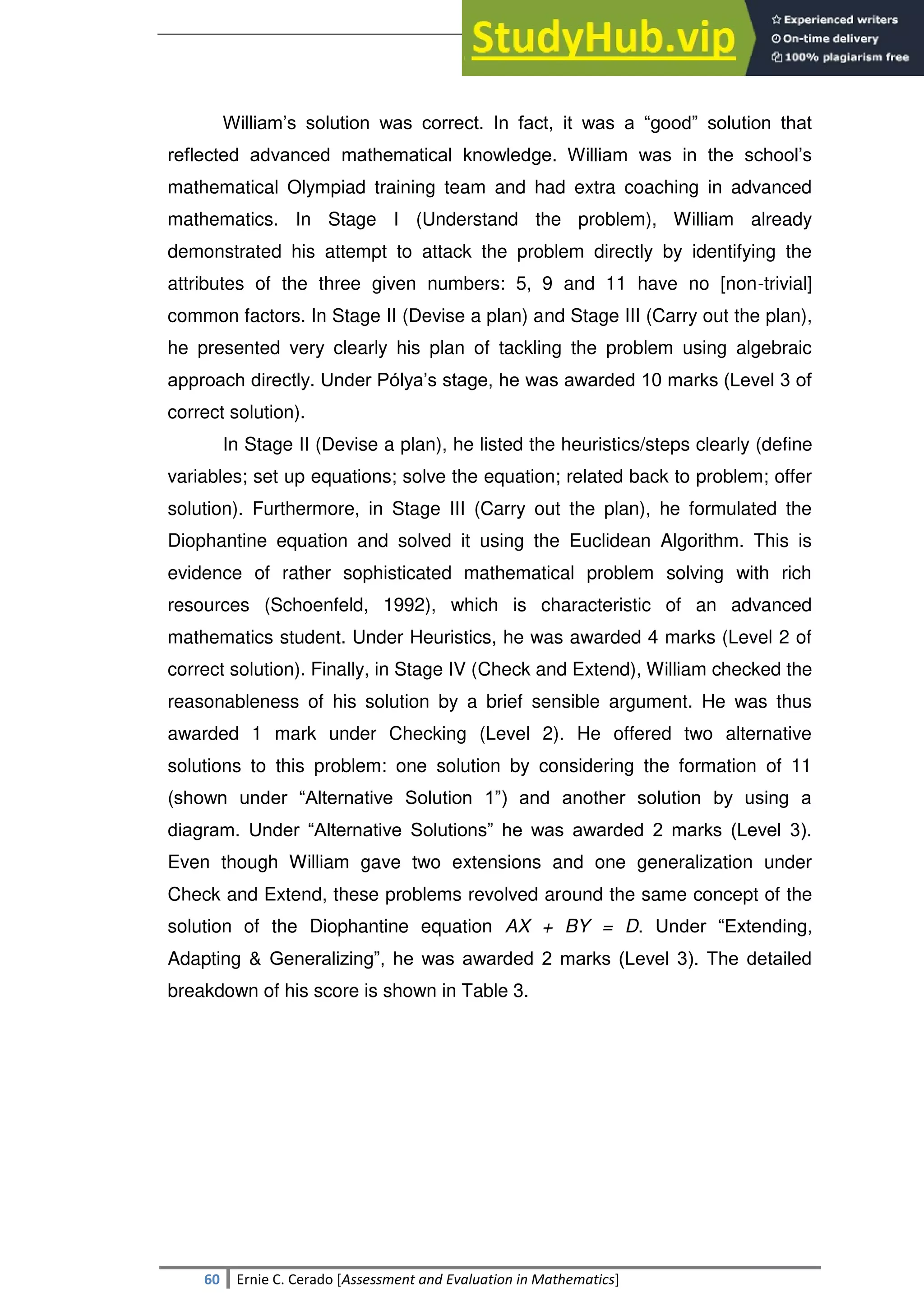 SULTAN KUDARAT STATE UNIVERSITY
60 Ernie C. Cerado [Assessment and Evaluation in Mathematics]
William‘s solution was correct. In fact, it was a ―good‖ solution that
reflected advanced mathematical knowledge. William was in the school‘s
mathematical Olympiad training team and had extra coaching in advanced
mathematics. In Stage I (Understand the problem), William already
demonstrated his attempt to attack the problem directly by identifying the
attributes of the three given numbers: 5, 9 and 11 have no [non-trivial]
common factors. In Stage II (Devise a plan) and Stage III (Carry out the plan),
he presented very clearly his plan of tackling the problem using algebraic
approach directly. Under Pólya‘s stage, he was awarded 10 marks (Level 3 of
correct solution).
In Stage II (Devise a plan), he listed the heuristics/steps clearly (define
variables; set up equations; solve the equation; related back to problem; offer
solution). Furthermore, in Stage III (Carry out the plan), he formulated the
Diophantine equation and solved it using the Euclidean Algorithm. This is
evidence of rather sophisticated mathematical problem solving with rich
resources (Schoenfeld, 1992), which is characteristic of an advanced
mathematics student. Under Heuristics, he was awarded 4 marks (Level 2 of
correct solution). Finally, in Stage IV (Check and Extend), William checked the
reasonableness of his solution by a brief sensible argument. He was thus
awarded 1 mark under Checking (Level 2). He offered two alternative
solutions to this problem: one solution by considering the formation of 11
(shown under ―Alternative Solution 1‖) and another solution by using a
diagram. Under ―Alternative Solutions‖ he was awarded 2 marks (Level 3).
Even though William gave two extensions and one generalization under
Check and Extend, these problems revolved around the same concept of the
solution of the Diophantine equation AX + BY = D. Under ―Extending,
Adapting & Generalizing‖, he was awarded 2 marks (Level 3). The detailed
breakdown of his score is shown in Table 3.
 