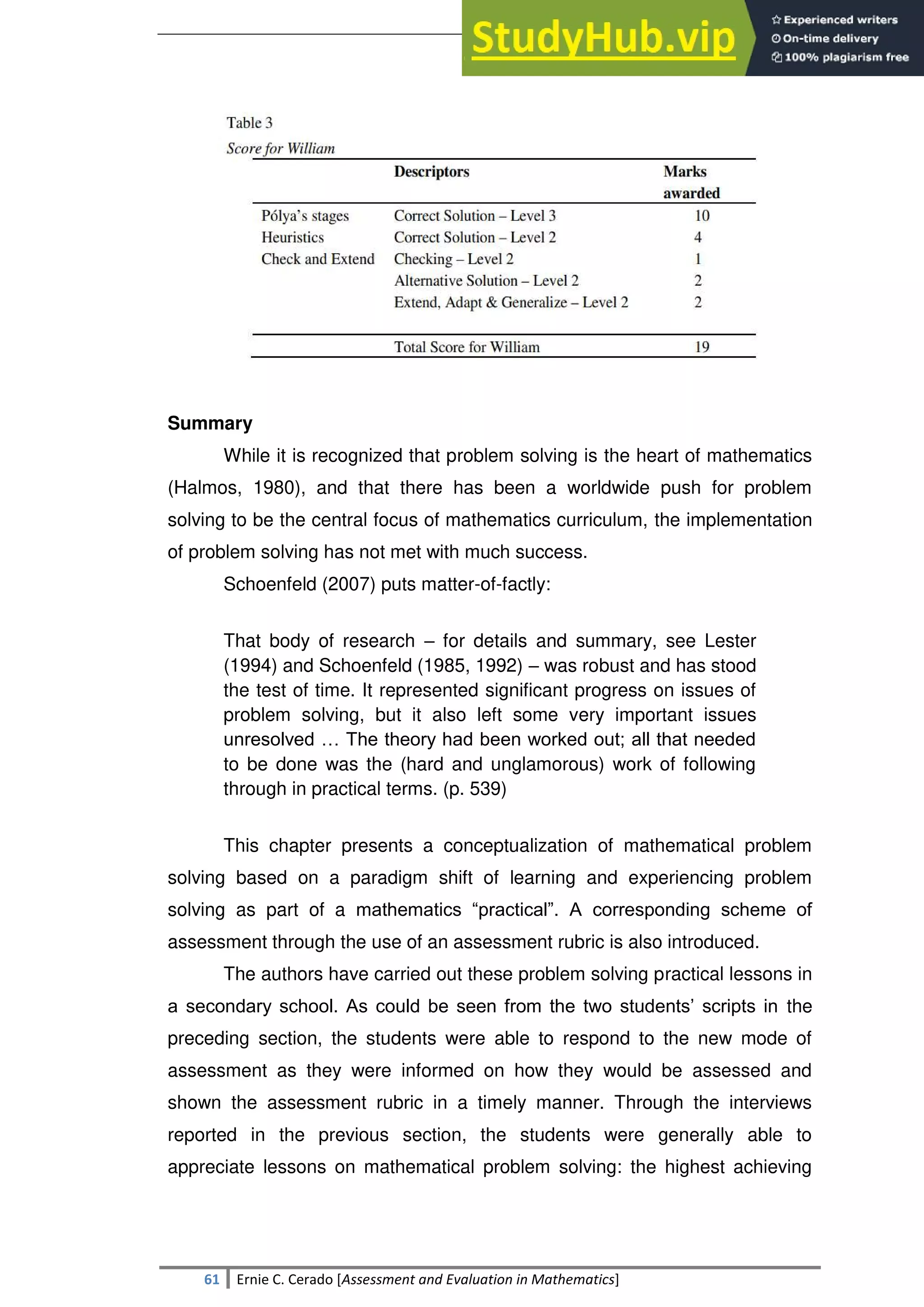 SULTAN KUDARAT STATE UNIVERSITY
61 Ernie C. Cerado [Assessment and Evaluation in Mathematics]
Summary
While it is recognized that problem solving is the heart of mathematics
(Halmos, 1980), and that there has been a worldwide push for problem
solving to be the central focus of mathematics curriculum, the implementation
of problem solving has not met with much success.
Schoenfeld (2007) puts matter-of-factly:
That body of research – for details and summary, see Lester
(1994) and Schoenfeld (1985, 1992) – was robust and has stood
the test of time. It represented significant progress on issues of
problem solving, but it also left some very important issues
unresolved … The theory had been worked out; all that needed
to be done was the (hard and unglamorous) work of following
through in practical terms. (p. 539)
This chapter presents a conceptualization of mathematical problem
solving based on a paradigm shift of learning and experiencing problem
solving as part of a mathematics ―practical‖. A corresponding scheme of
assessment through the use of an assessment rubric is also introduced.
The authors have carried out these problem solving practical lessons in
a secondary school. As could be seen from the two students‘ scripts in the
preceding section, the students were able to respond to the new mode of
assessment as they were informed on how they would be assessed and
shown the assessment rubric in a timely manner. Through the interviews
reported in the previous section, the students were generally able to
appreciate lessons on mathematical problem solving: the highest achieving
 