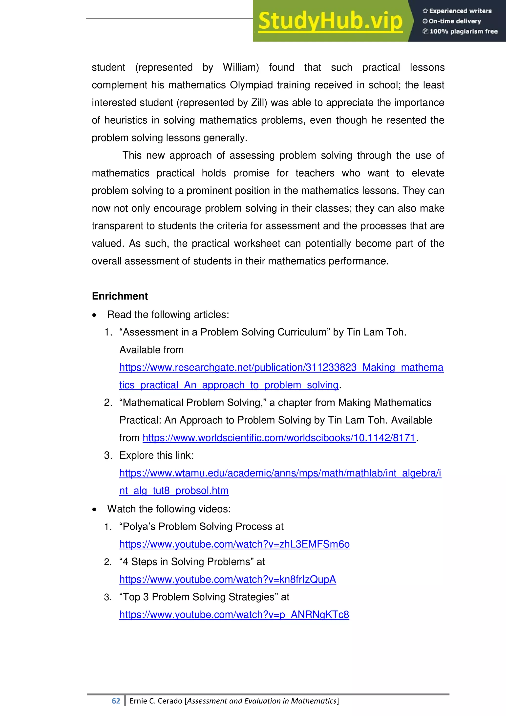 SULTAN KUDARAT STATE UNIVERSITY
62 Ernie C. Cerado [Assessment and Evaluation in Mathematics]
student (represented by William) found that such practical lessons
complement his mathematics Olympiad training received in school; the least
interested student (represented by Zill) was able to appreciate the importance
of heuristics in solving mathematics problems, even though he resented the
problem solving lessons generally.
This new approach of assessing problem solving through the use of
mathematics practical holds promise for teachers who want to elevate
problem solving to a prominent position in the mathematics lessons. They can
now not only encourage problem solving in their classes; they can also make
transparent to students the criteria for assessment and the processes that are
valued. As such, the practical worksheet can potentially become part of the
overall assessment of students in their mathematics performance.
Enrichment
 Read the following articles:
1. ―Assessment in a Problem Solving Curriculum‖ by Tin Lam Toh.
Available from
https://www.researchgate.net/publication/311233823_Making_mathema
tics_practical_An_approach_to_problem_solving.
2. ―Mathematical Problem Solving,‖ a chapter from Making Mathematics
Practical: An Approach to Problem Solving by Tin Lam Toh. Available
from https://www.worldscientific.com/worldscibooks/10.1142/8171.
3. Explore this link:
https://www.wtamu.edu/academic/anns/mps/math/mathlab/int_algebra/i
nt_alg_tut8_probsol.htm
 Watch the following videos:
1. ―Polya‘s Problem Solving Process at
https://www.youtube.com/watch?v=zhL3EMFSm6o
2. ―4 Steps in Solving Problems‖ at
https://www.youtube.com/watch?v=kn8frIzQupA
3. ―Top 3 Problem Solving Strategies‖ at
https://www.youtube.com/watch?v=p_ANRNgKTc8
 