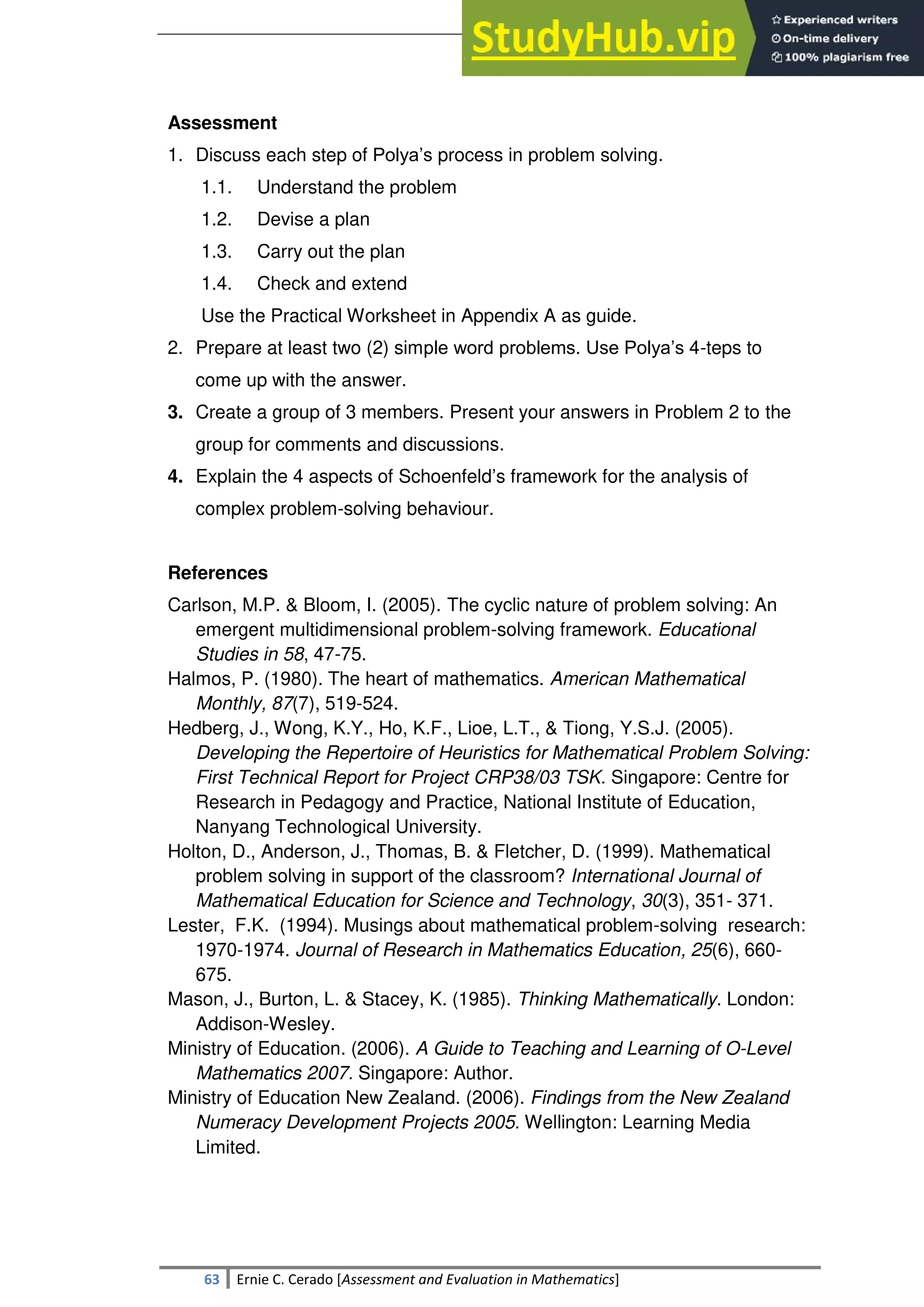 SULTAN KUDARAT STATE UNIVERSITY
63 Ernie C. Cerado [Assessment and Evaluation in Mathematics]
Assessment
1. Discuss each step of Polya‘s process in problem solving.
1.1. Understand the problem
1.2. Devise a plan
1.3. Carry out the plan
1.4. Check and extend
Use the Practical Worksheet in Appendix A as guide.
2. Prepare at least two (2) simple word problems. Use Polya‘s 4-teps to
come up with the answer.
3. Create a group of 3 members. Present your answers in Problem 2 to the
group for comments and discussions.
4. Explain the 4 aspects of Schoenfeld‘s framework for the analysis of
complex problem-solving behaviour.
References
Carlson, M.P. & Bloom, I. (2005). The cyclic nature of problem solving: An
emergent multidimensional problem-solving framework. Educational
Studies in 58, 47-75.
Halmos, P. (1980). The heart of mathematics. American Mathematical
Monthly, 87(7), 519-524.
Hedberg, J., Wong, K.Y., Ho, K.F., Lioe, L.T., & Tiong, Y.S.J. (2005).
Developing the Repertoire of Heuristics for Mathematical Problem Solving:
First Technical Report for Project CRP38/03 TSK. Singapore: Centre for
Research in Pedagogy and Practice, National Institute of Education,
Nanyang Technological University.
Holton, D., Anderson, J., Thomas, B. & Fletcher, D. (1999). Mathematical
problem solving in support of the classroom? International Journal of
Mathematical Education for Science and Technology, 30(3), 351- 371.
Lester, F.K. (1994). Musings about mathematical problem-solving research:
1970-1974. Journal of Research in Mathematics Education, 25(6), 660-
675.
Mason, J., Burton, L. & Stacey, K. (1985). Thinking Mathematically. London:
Addison-Wesley.
Ministry of Education. (2006). A Guide to Teaching and Learning of O-Level
Mathematics 2007. Singapore: Author.
Ministry of Education New Zealand. (2006). Findings from the New Zealand
Numeracy Development Projects 2005. Wellington: Learning Media
Limited.
 