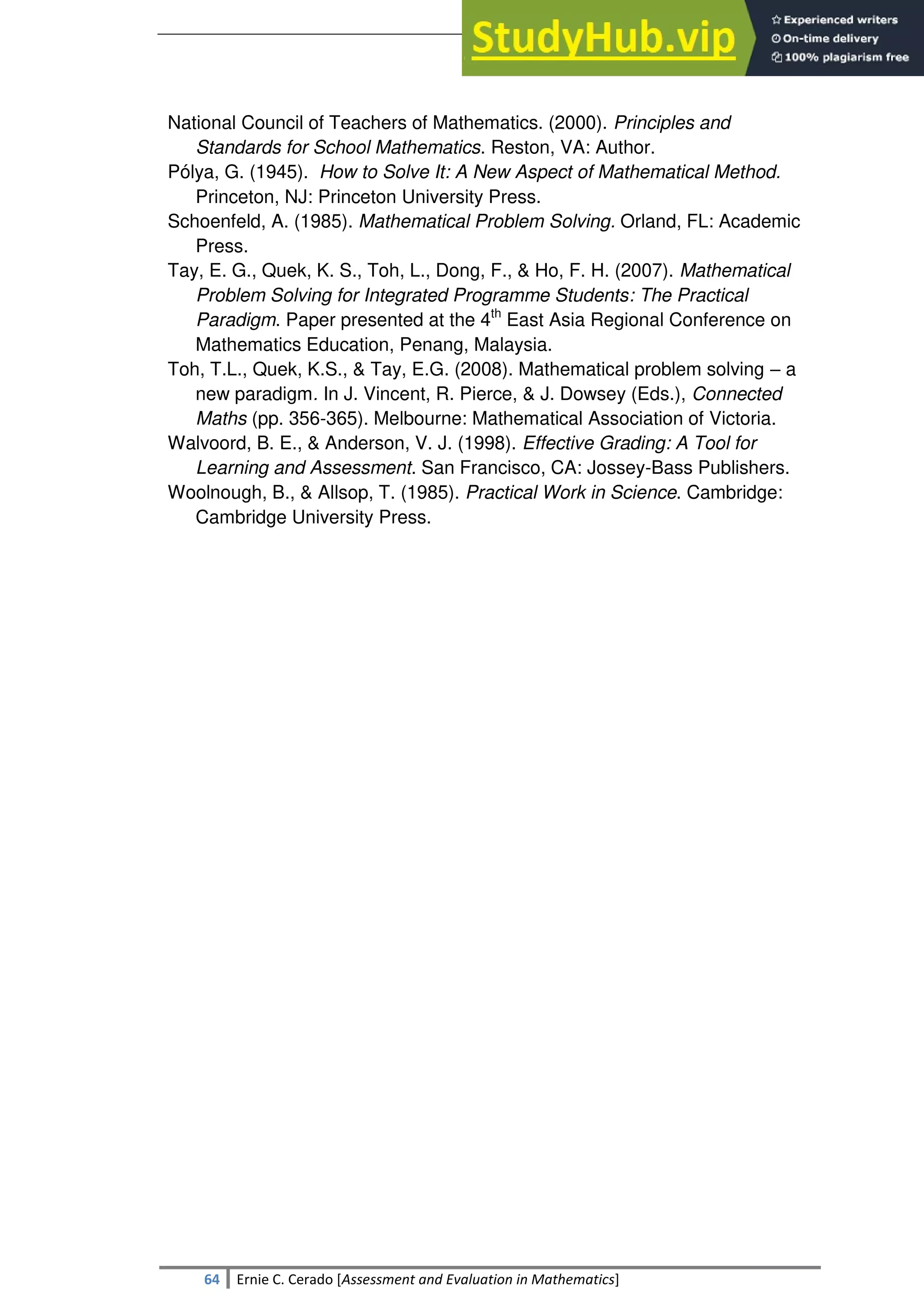 SULTAN KUDARAT STATE UNIVERSITY
64 Ernie C. Cerado [Assessment and Evaluation in Mathematics]
National Council of Teachers of Mathematics. (2000). Principles and
Standards for School Mathematics. Reston, VA: Author.
Pólya, G. (1945). How to Solve It: A New Aspect of Mathematical Method.
Princeton, NJ: Princeton University Press.
Schoenfeld, A. (1985). Mathematical Problem Solving. Orland, FL: Academic
Press.
Tay, E. G., Quek, K. S., Toh, L., Dong, F., & Ho, F. H. (2007). Mathematical
Problem Solving for Integrated Programme Students: The Practical
Paradigm. Paper presented at the 4th
East Asia Regional Conference on
Mathematics Education, Penang, Malaysia.
Toh, T.L., Quek, K.S., & Tay, E.G. (2008). Mathematical problem solving – a
new paradigm. In J. Vincent, R. Pierce, & J. Dowsey (Eds.), Connected
Maths (pp. 356-365). Melbourne: Mathematical Association of Victoria.
Walvoord, B. E., & Anderson, V. J. (1998). Effective Grading: A Tool for
Learning and Assessment. San Francisco, CA: Jossey-Bass Publishers.
Woolnough, B., & Allsop, T. (1985). Practical Work in Science. Cambridge:
Cambridge University Press.
 