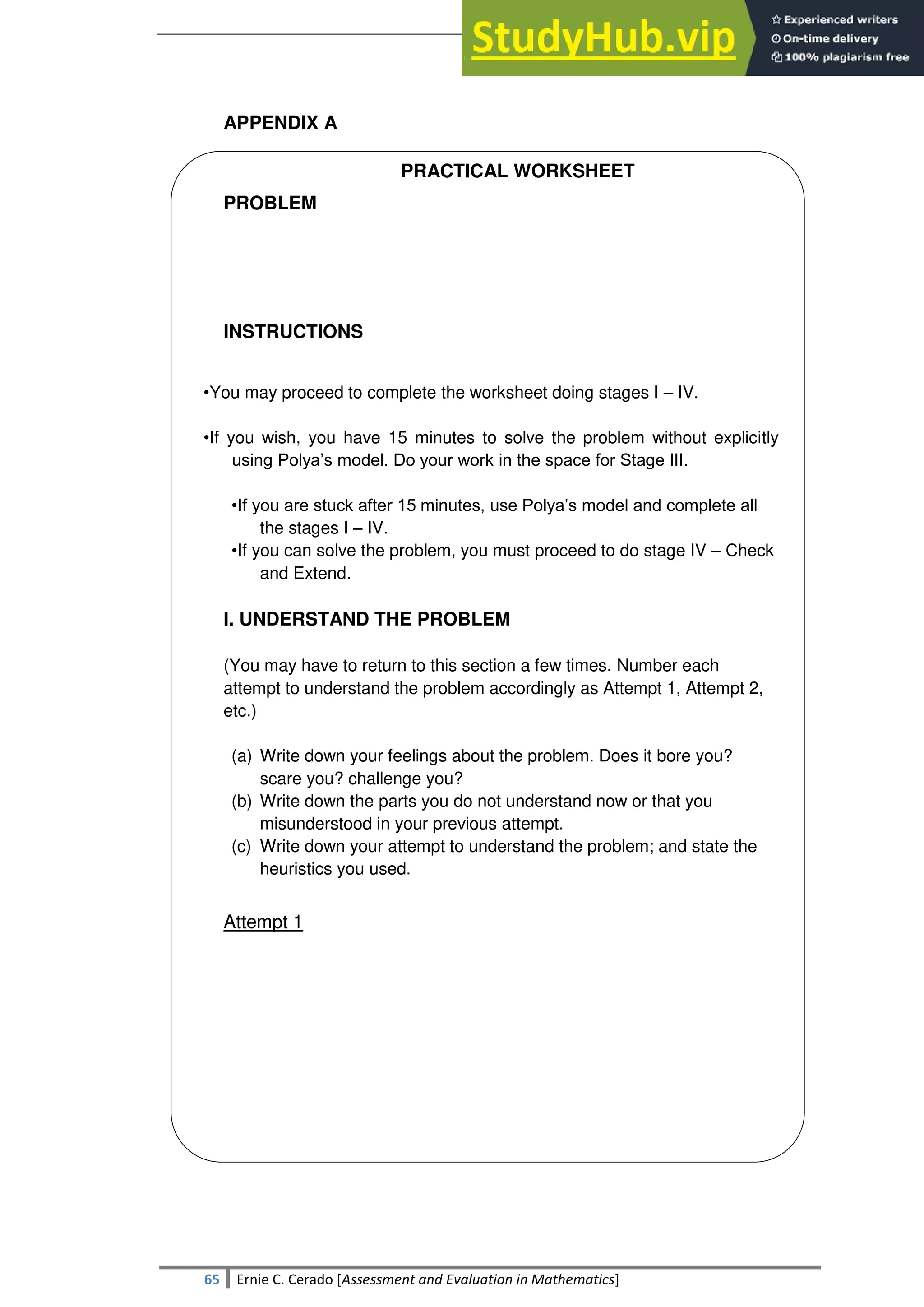 SULTAN KUDARAT STATE UNIVERSITY
65 Ernie C. Cerado [Assessment and Evaluation in Mathematics]
APPENDIX A
PRACTICAL WORKSHEET
PROBLEM
INSTRUCTIONS
•You may proceed to complete the worksheet doing stages I – IV.
•If you wish, you have 15 minutes to solve the problem without explicitly
using Polya‘s model. Do your work in the space for Stage III.
•If you are stuck after 15 minutes, use Polya‘s model and complete all
the stages I – IV.
•If you can solve the problem, you must proceed to do stage IV – Check
and Extend.
I. UNDERSTAND THE PROBLEM
(You may have to return to this section a few times. Number each
attempt to understand the problem accordingly as Attempt 1, Attempt 2,
etc.)
(a) Write down your feelings about the problem. Does it bore you?
scare you? challenge you?
(b) Write down the parts you do not understand now or that you
misunderstood in your previous attempt.
(c) Write down your attempt to understand the problem; and state the
heuristics you used.
Attempt 1
 