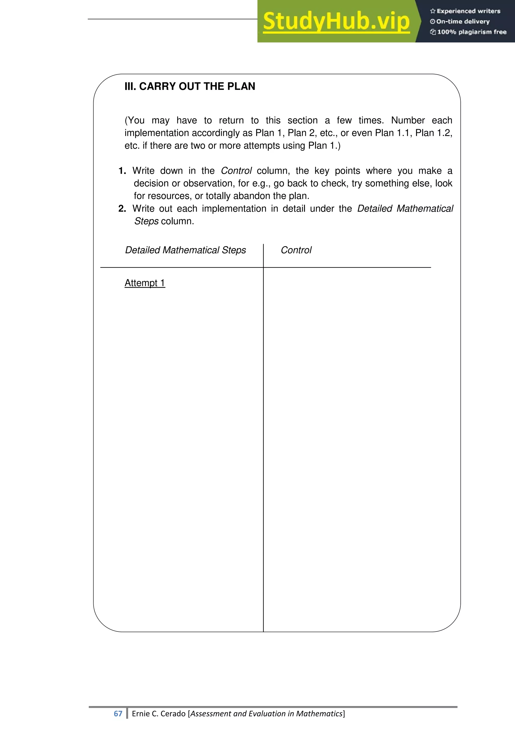 SULTAN KUDARAT STATE UNIVERSITY
67 Ernie C. Cerado [Assessment and Evaluation in Mathematics]
III. CARRY OUT THE PLAN
(You may have to return to this section a few times. Number each
implementation accordingly as Plan 1, Plan 2, etc., or even Plan 1.1, Plan 1.2,
etc. if there are two or more attempts using Plan 1.)
1. Write down in the Control column, the key points where you make a
decision or observation, for e.g., go back to check, try something else, look
for resources, or totally abandon the plan.
2. Write out each implementation in detail under the Detailed Mathematical
Steps column.
Detailed Mathematical Steps Control
Attempt 1
 