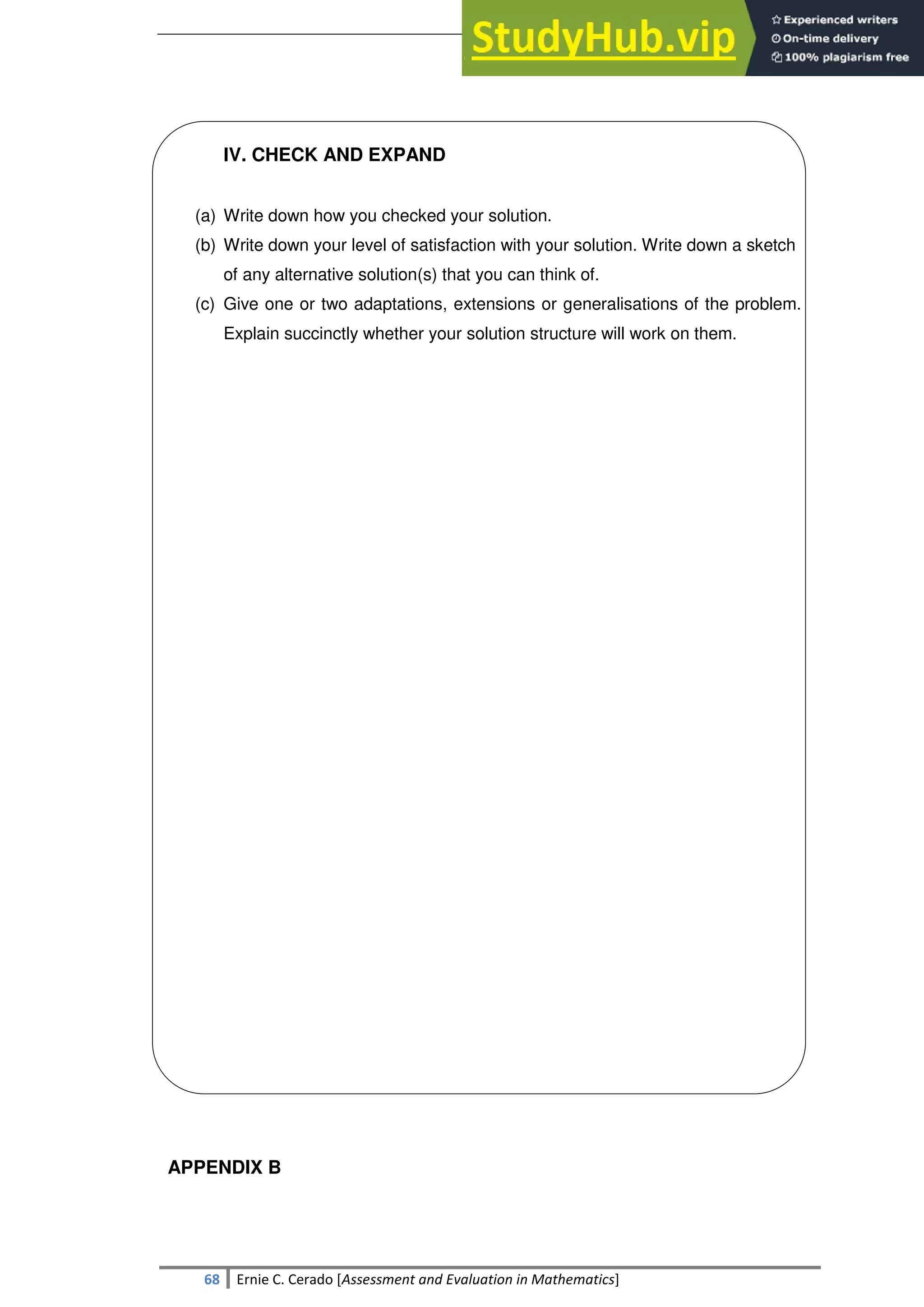 SULTAN KUDARAT STATE UNIVERSITY
68 Ernie C. Cerado [Assessment and Evaluation in Mathematics]
IV. CHECK AND EXPAND
(a) Write down how you checked your solution.
(b) Write down your level of satisfaction with your solution. Write down a sketch
of any alternative solution(s) that you can think of.
(c) Give one or two adaptations, extensions or generalisations of the problem.
Explain succinctly whether your solution structure will work on them.
APPENDIX B
 