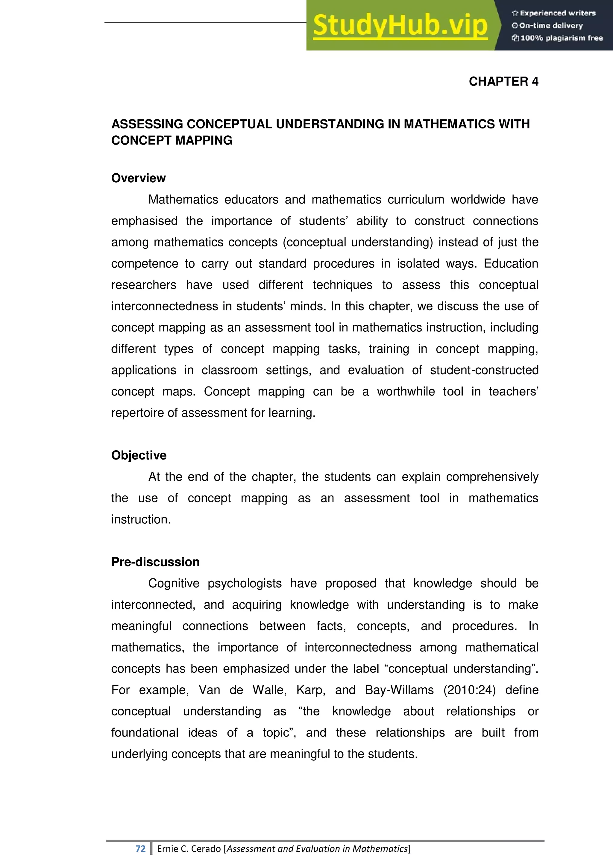 SULTAN KUDARAT STATE UNIVERSITY
72 Ernie C. Cerado [Assessment and Evaluation in Mathematics]
CHAPTER 4
ASSESSING CONCEPTUAL UNDERSTANDING IN MATHEMATICS WITH
CONCEPT MAPPING
Overview
Mathematics educators and mathematics curriculum worldwide have
emphasised the importance of students‘ ability to construct connections
among mathematics concepts (conceptual understanding) instead of just the
competence to carry out standard procedures in isolated ways. Education
researchers have used different techniques to assess this conceptual
interconnectedness in students‘ minds. In this chapter, we discuss the use of
concept mapping as an assessment tool in mathematics instruction, including
different types of concept mapping tasks, training in concept mapping,
applications in classroom settings, and evaluation of student-constructed
concept maps. Concept mapping can be a worthwhile tool in teachers‘
repertoire of assessment for learning.
Objective
At the end of the chapter, the students can explain comprehensively
the use of concept mapping as an assessment tool in mathematics
instruction.
Pre-discussion
Cognitive psychologists have proposed that knowledge should be
interconnected, and acquiring knowledge with understanding is to make
meaningful connections between facts, concepts, and procedures. In
mathematics, the importance of interconnectedness among mathematical
concepts has been emphasized under the label ―conceptual understanding‖.
For example, Van de Walle, Karp, and Bay-Willams (2010:24) define
conceptual understanding as ―the knowledge about relationships or
foundational ideas of a topic‖, and these relationships are built from
underlying concepts that are meaningful to the students.
 