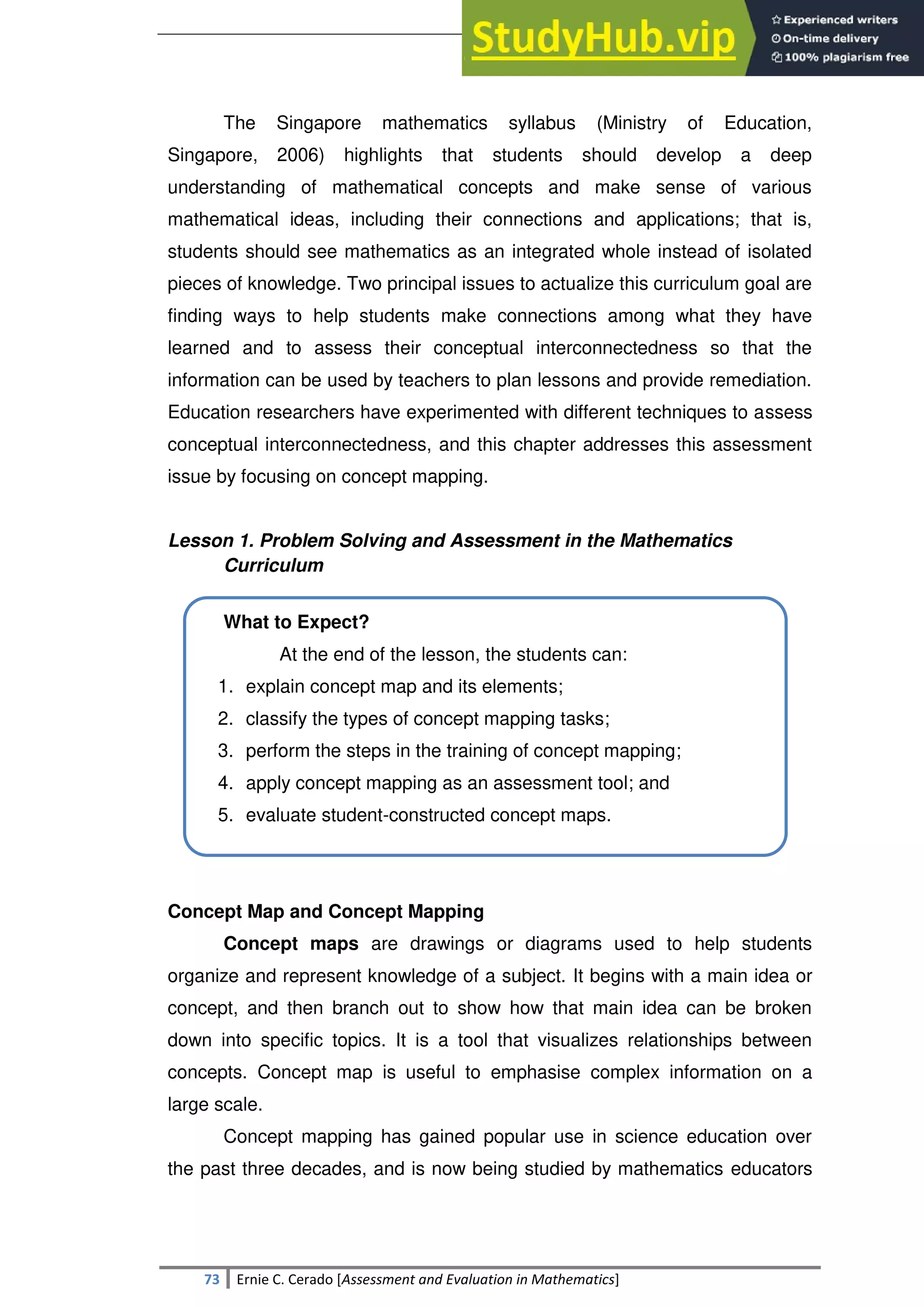 SULTAN KUDARAT STATE UNIVERSITY
73 Ernie C. Cerado [Assessment and Evaluation in Mathematics]
The Singapore mathematics syllabus (Ministry of Education,
Singapore, 2006) highlights that students should develop a deep
understanding of mathematical concepts and make sense of various
mathematical ideas, including their connections and applications; that is,
students should see mathematics as an integrated whole instead of isolated
pieces of knowledge. Two principal issues to actualize this curriculum goal are
finding ways to help students make connections among what they have
learned and to assess their conceptual interconnectedness so that the
information can be used by teachers to plan lessons and provide remediation.
Education researchers have experimented with different techniques to assess
conceptual interconnectedness, and this chapter addresses this assessment
issue by focusing on concept mapping.
Lesson 1. Problem Solving and Assessment in the Mathematics
Curriculum
What to Expect?
At the end of the lesson, the students can:
1. explain concept map and its elements;
2. classify the types of concept mapping tasks;
3. perform the steps in the training of concept mapping;
4. apply concept mapping as an assessment tool; and
5. evaluate student-constructed concept maps.
Concept Map and Concept Mapping
Concept maps are drawings or diagrams used to help students
organize and represent knowledge of a subject. It begins with a main idea or
concept, and then branch out to show how that main idea can be broken
down into specific topics. It is a tool that visualizes relationships between
concepts. Concept map is useful to emphasise complex information on a
large scale.
Concept mapping has gained popular use in science education over
the past three decades, and is now being studied by mathematics educators
 