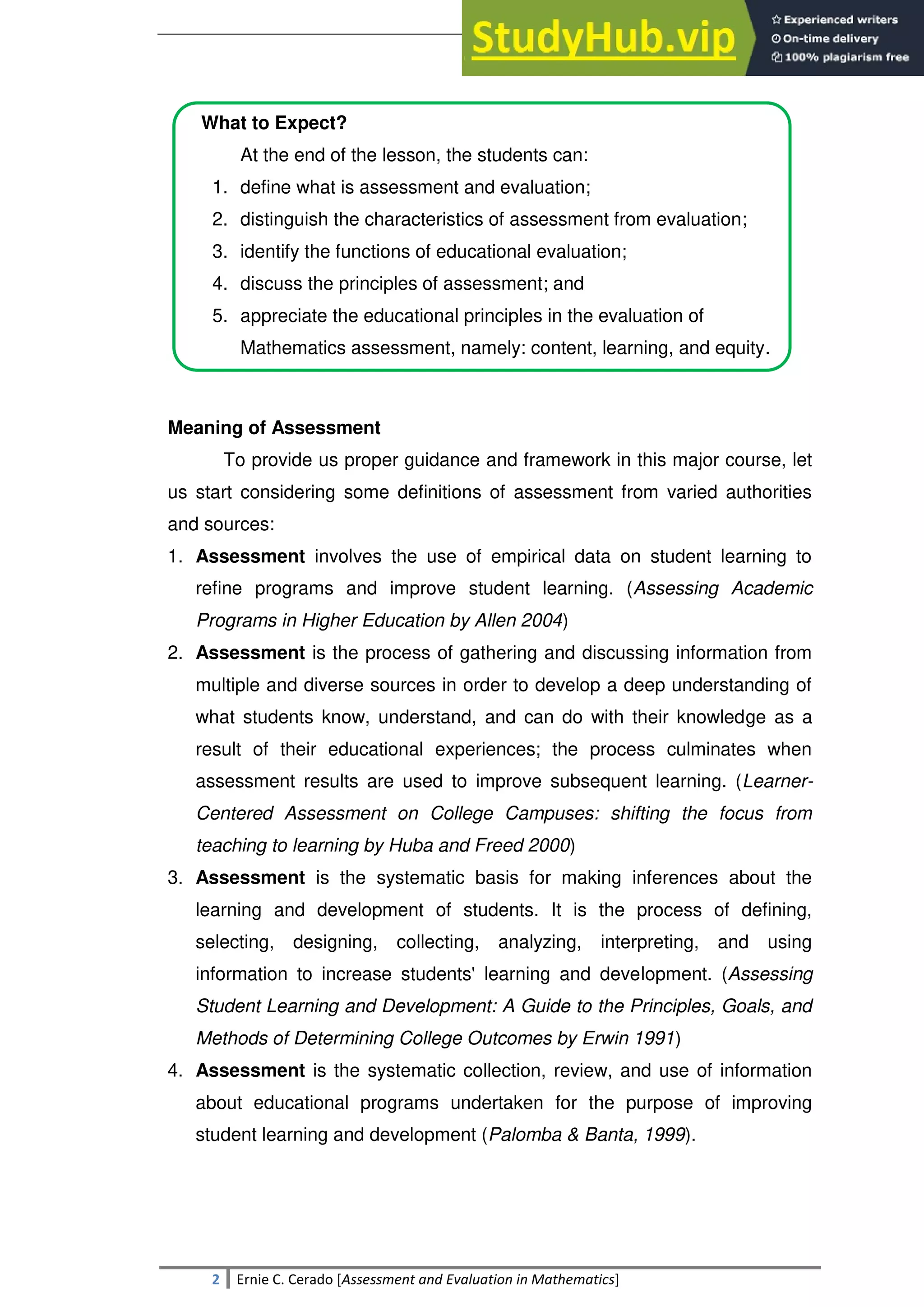 SULTAN KUDARAT STATE UNIVERSITY
2 Ernie C. Cerado [Assessment and Evaluation in Mathematics]
What to Expect?
At the end of the lesson, the students can:
1. define what is assessment and evaluation;
2. distinguish the characteristics of assessment from evaluation;
3. identify the functions of educational evaluation;
4. discuss the principles of assessment; and
5. appreciate the educational principles in the evaluation of
Mathematics assessment, namely: content, learning, and equity.
Meaning of Assessment
To provide us proper guidance and framework in this major course, let
us start considering some definitions of assessment from varied authorities
and sources:
1. Assessment involves the use of empirical data on student learning to
refine programs and improve student learning. (Assessing Academic
Programs in Higher Education by Allen 2004)
2. Assessment is the process of gathering and discussing information from
multiple and diverse sources in order to develop a deep understanding of
what students know, understand, and can do with their knowledge as a
result of their educational experiences; the process culminates when
assessment results are used to improve subsequent learning. (Learner-
Centered Assessment on College Campuses: shifting the focus from
teaching to learning by Huba and Freed 2000)
3. Assessment is the systematic basis for making inferences about the
learning and development of students. It is the process of defining,
selecting, designing, collecting, analyzing, interpreting, and using
information to increase students' learning and development. (Assessing
Student Learning and Development: A Guide to the Principles, Goals, and
Methods of Determining College Outcomes by Erwin 1991)
4. Assessment is the systematic collection, review, and use of information
about educational programs undertaken for the purpose of improving
student learning and development (Palomba & Banta, 1999).
 