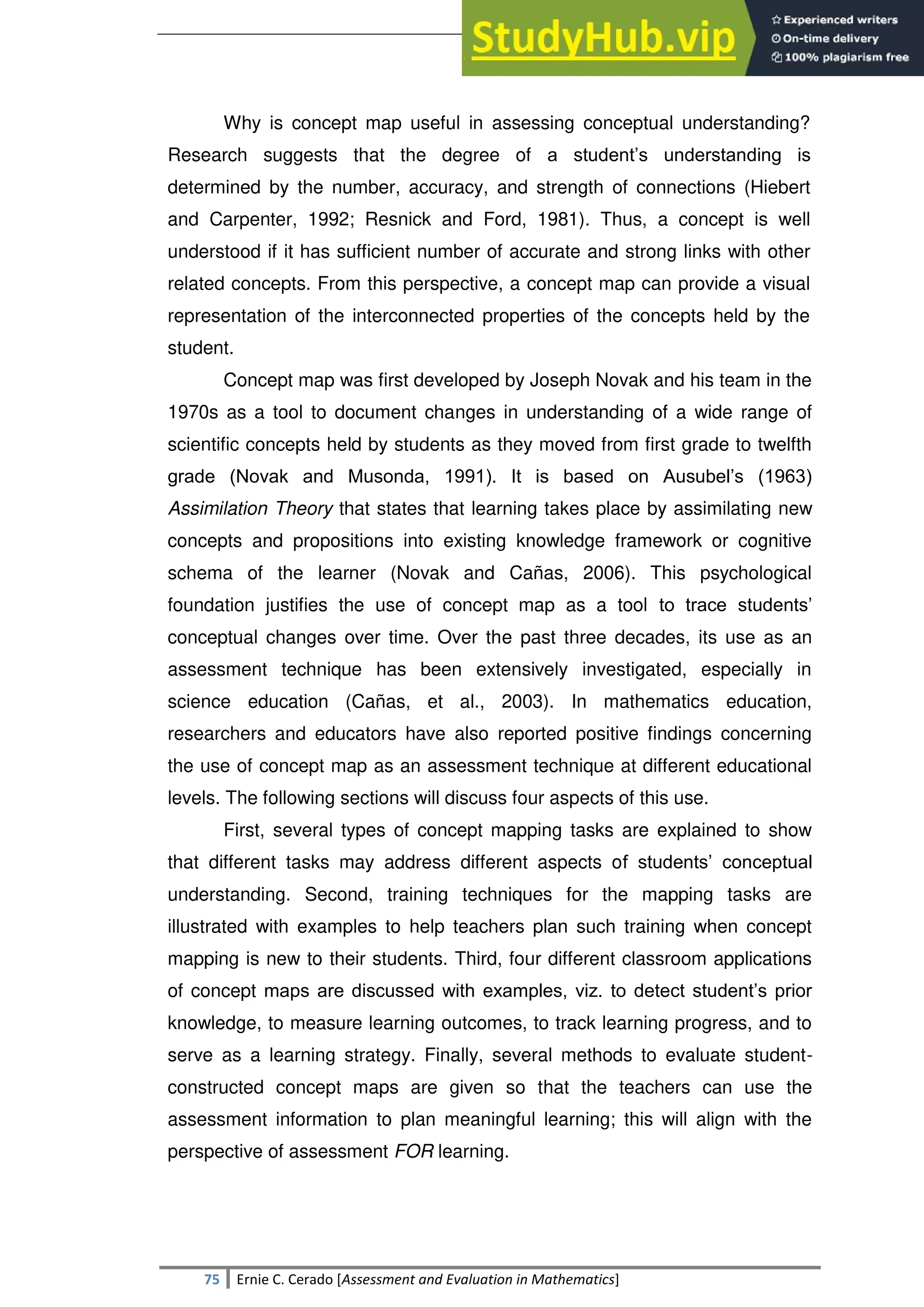 SULTAN KUDARAT STATE UNIVERSITY
75 Ernie C. Cerado [Assessment and Evaluation in Mathematics]
Why is concept map useful in assessing conceptual understanding?
Research suggests that the degree of a student‘s understanding is
determined by the number, accuracy, and strength of connections (Hiebert
and Carpenter, 1992; Resnick and Ford, 1981). Thus, a concept is well
understood if it has sufficient number of accurate and strong links with other
related concepts. From this perspective, a concept map can provide a visual
representation of the interconnected properties of the concepts held by the
student.
Concept map was first developed by Joseph Novak and his team in the
1970s as a tool to document changes in understanding of a wide range of
scientific concepts held by students as they moved from first grade to twelfth
grade (Novak and Musonda, 1991). It is based on Ausubel‘s (1963)
Assimilation Theory that states that learning takes place by assimilating new
concepts and propositions into existing knowledge framework or cognitive
schema of the learner (Novak and Cañas, 2006). This psychological
foundation justifies the use of concept map as a tool to trace students‘
conceptual changes over time. Over the past three decades, its use as an
assessment technique has been extensively investigated, especially in
science education (Cañas, et al., 2003). In mathematics education,
researchers and educators have also reported positive findings concerning
the use of concept map as an assessment technique at different educational
levels. The following sections will discuss four aspects of this use.
First, several types of concept mapping tasks are explained to show
that different tasks may address different aspects of students‘ conceptual
understanding. Second, training techniques for the mapping tasks are
illustrated with examples to help teachers plan such training when concept
mapping is new to their students. Third, four different classroom applications
of concept maps are discussed with examples, viz. to detect student‘s prior
knowledge, to measure learning outcomes, to track learning progress, and to
serve as a learning strategy. Finally, several methods to evaluate student-
constructed concept maps are given so that the teachers can use the
assessment information to plan meaningful learning; this will align with the
perspective of assessment FOR learning.
 