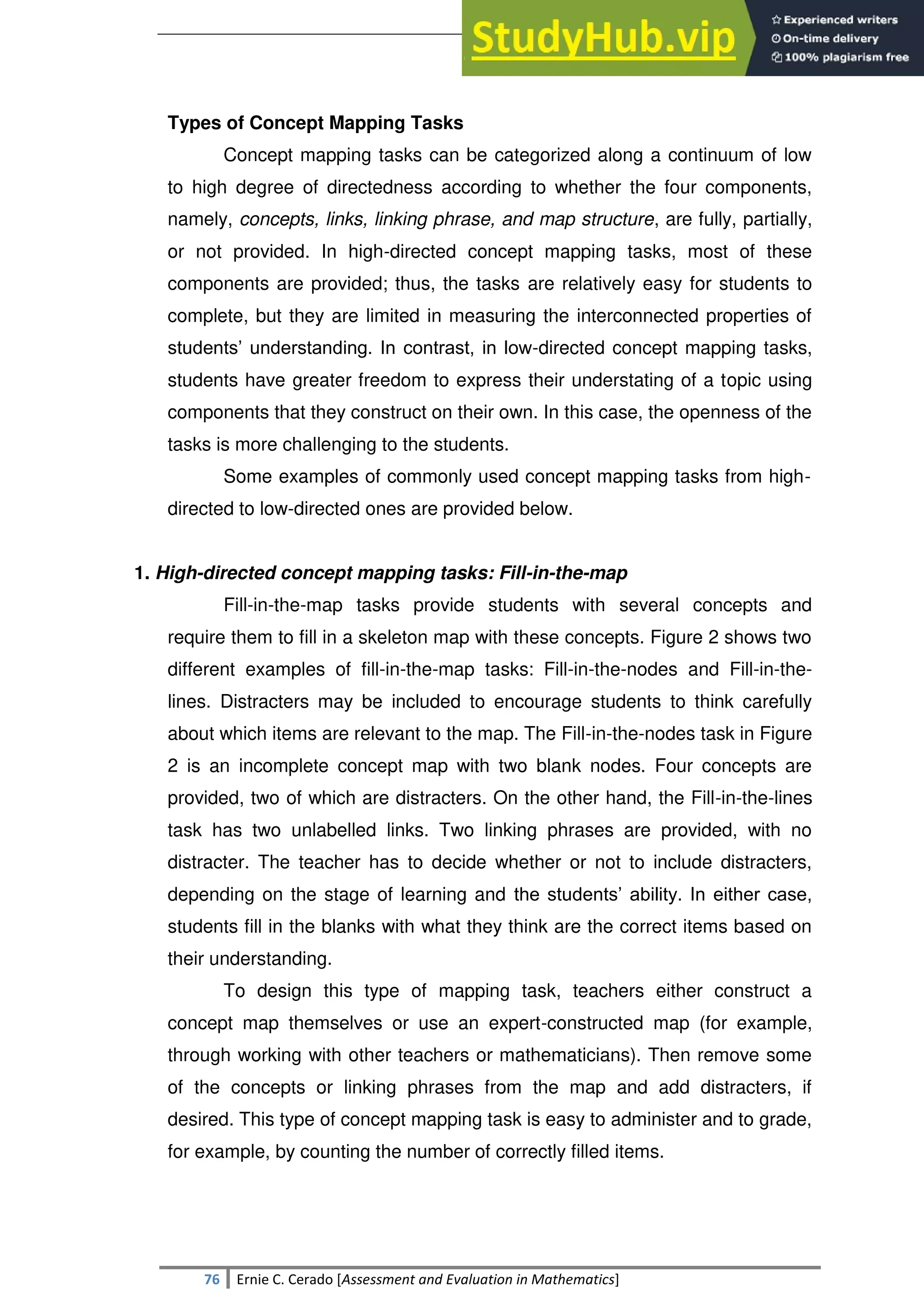 SULTAN KUDARAT STATE UNIVERSITY
76 Ernie C. Cerado [Assessment and Evaluation in Mathematics]
Types of Concept Mapping Tasks
Concept mapping tasks can be categorized along a continuum of low
to high degree of directedness according to whether the four components,
namely, concepts, links, linking phrase, and map structure, are fully, partially,
or not provided. In high-directed concept mapping tasks, most of these
components are provided; thus, the tasks are relatively easy for students to
complete, but they are limited in measuring the interconnected properties of
students‘ understanding. In contrast, in low-directed concept mapping tasks,
students have greater freedom to express their understating of a topic using
components that they construct on their own. In this case, the openness of the
tasks is more challenging to the students.
Some examples of commonly used concept mapping tasks from high-
directed to low-directed ones are provided below.
1. High-directed concept mapping tasks: Fill-in-the-map
Fill-in-the-map tasks provide students with several concepts and
require them to fill in a skeleton map with these concepts. Figure 2 shows two
different examples of fill-in-the-map tasks: Fill-in-the-nodes and Fill-in-the-
lines. Distracters may be included to encourage students to think carefully
about which items are relevant to the map. The Fill-in-the-nodes task in Figure
2 is an incomplete concept map with two blank nodes. Four concepts are
provided, two of which are distracters. On the other hand, the Fill-in-the-lines
task has two unlabelled links. Two linking phrases are provided, with no
distracter. The teacher has to decide whether or not to include distracters,
depending on the stage of learning and the students‘ ability. In either case,
students fill in the blanks with what they think are the correct items based on
their understanding.
To design this type of mapping task, teachers either construct a
concept map themselves or use an expert-constructed map (for example,
through working with other teachers or mathematicians). Then remove some
of the concepts or linking phrases from the map and add distracters, if
desired. This type of concept mapping task is easy to administer and to grade,
for example, by counting the number of correctly filled items.
 
