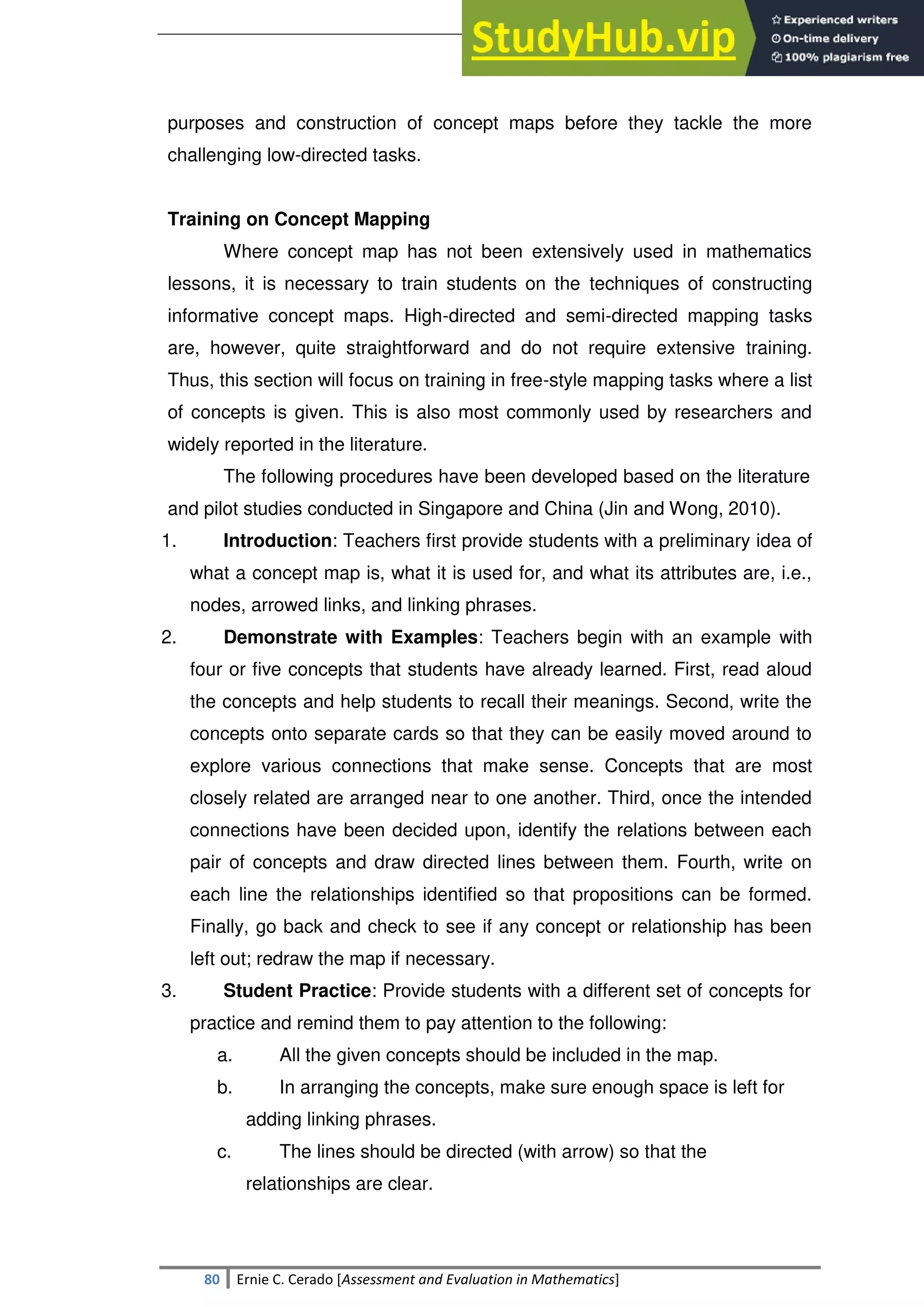SULTAN KUDARAT STATE UNIVERSITY
80 Ernie C. Cerado [Assessment and Evaluation in Mathematics]
purposes and construction of concept maps before they tackle the more
challenging low-directed tasks.
Training on Concept Mapping
Where concept map has not been extensively used in mathematics
lessons, it is necessary to train students on the techniques of constructing
informative concept maps. High-directed and semi-directed mapping tasks
are, however, quite straightforward and do not require extensive training.
Thus, this section will focus on training in free-style mapping tasks where a list
of concepts is given. This is also most commonly used by researchers and
widely reported in the literature.
The following procedures have been developed based on the literature
and pilot studies conducted in Singapore and China (Jin and Wong, 2010).
1. Introduction: Teachers first provide students with a preliminary idea of
what a concept map is, what it is used for, and what its attributes are, i.e.,
nodes, arrowed links, and linking phrases.
2. Demonstrate with Examples: Teachers begin with an example with
four or five concepts that students have already learned. First, read aloud
the concepts and help students to recall their meanings. Second, write the
concepts onto separate cards so that they can be easily moved around to
explore various connections that make sense. Concepts that are most
closely related are arranged near to one another. Third, once the intended
connections have been decided upon, identify the relations between each
pair of concepts and draw directed lines between them. Fourth, write on
each line the relationships identified so that propositions can be formed.
Finally, go back and check to see if any concept or relationship has been
left out; redraw the map if necessary.
3. Student Practice: Provide students with a different set of concepts for
practice and remind them to pay attention to the following:
a. All the given concepts should be included in the map.
b. In arranging the concepts, make sure enough space is left for
adding linking phrases.
c. The lines should be directed (with arrow) so that the
relationships are clear.
 