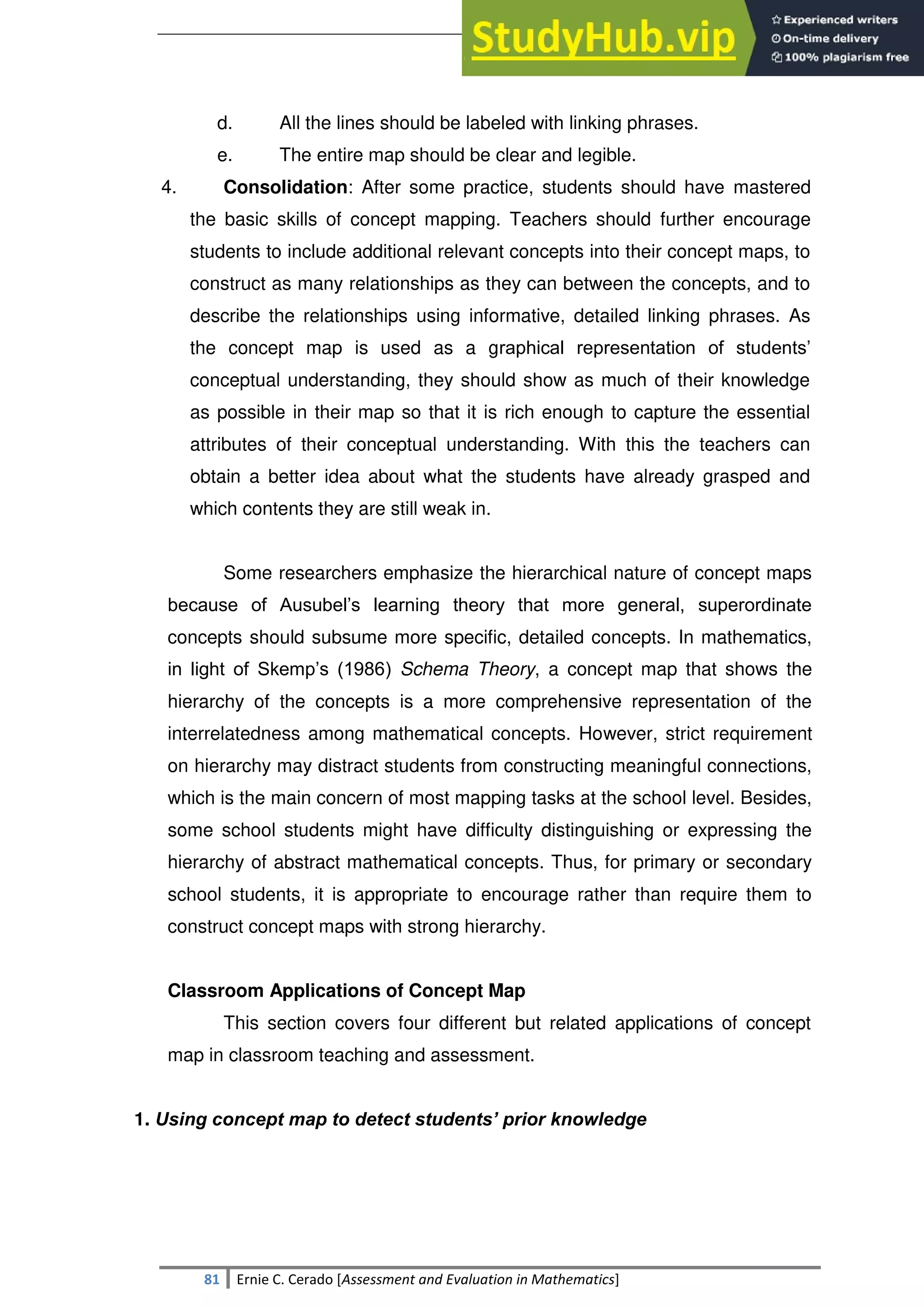 SULTAN KUDARAT STATE UNIVERSITY
81 Ernie C. Cerado [Assessment and Evaluation in Mathematics]
d. All the lines should be labeled with linking phrases.
e. The entire map should be clear and legible.
4. Consolidation: After some practice, students should have mastered
the basic skills of concept mapping. Teachers should further encourage
students to include additional relevant concepts into their concept maps, to
construct as many relationships as they can between the concepts, and to
describe the relationships using informative, detailed linking phrases. As
the concept map is used as a graphical representation of students‘
conceptual understanding, they should show as much of their knowledge
as possible in their map so that it is rich enough to capture the essential
attributes of their conceptual understanding. With this the teachers can
obtain a better idea about what the students have already grasped and
which contents they are still weak in.
Some researchers emphasize the hierarchical nature of concept maps
because of Ausubel‘s learning theory that more general, superordinate
concepts should subsume more specific, detailed concepts. In mathematics,
in light of Skemp‘s (1986) Schema Theory, a concept map that shows the
hierarchy of the concepts is a more comprehensive representation of the
interrelatedness among mathematical concepts. However, strict requirement
on hierarchy may distract students from constructing meaningful connections,
which is the main concern of most mapping tasks at the school level. Besides,
some school students might have difficulty distinguishing or expressing the
hierarchy of abstract mathematical concepts. Thus, for primary or secondary
school students, it is appropriate to encourage rather than require them to
construct concept maps with strong hierarchy.
Classroom Applications of Concept Map
This section covers four different but related applications of concept
map in classroom teaching and assessment.
1. Using concept map to detect students’ prior knowledge
 