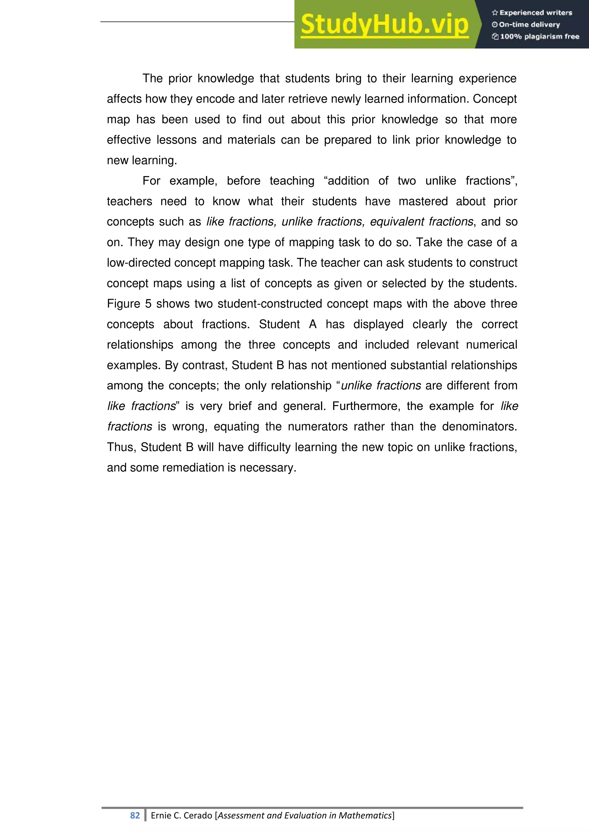 SULTAN KUDARAT STATE UNIVERSITY
82 Ernie C. Cerado [Assessment and Evaluation in Mathematics]
The prior knowledge that students bring to their learning experience
affects how they encode and later retrieve newly learned information. Concept
map has been used to find out about this prior knowledge so that more
effective lessons and materials can be prepared to link prior knowledge to
new learning.
For example, before teaching ―addition of two unlike fractions‖,
teachers need to know what their students have mastered about prior
concepts such as like fractions, unlike fractions, equivalent fractions, and so
on. They may design one type of mapping task to do so. Take the case of a
low-directed concept mapping task. The teacher can ask students to construct
concept maps using a list of concepts as given or selected by the students.
Figure 5 shows two student-constructed concept maps with the above three
concepts about fractions. Student A has displayed clearly the correct
relationships among the three concepts and included relevant numerical
examples. By contrast, Student B has not mentioned substantial relationships
among the concepts; the only relationship ―unlike fractions are different from
like fractions‖ is very brief and general. Furthermore, the example for like
fractions is wrong, equating the numerators rather than the denominators.
Thus, Student B will have difficulty learning the new topic on unlike fractions,
and some remediation is necessary.
 