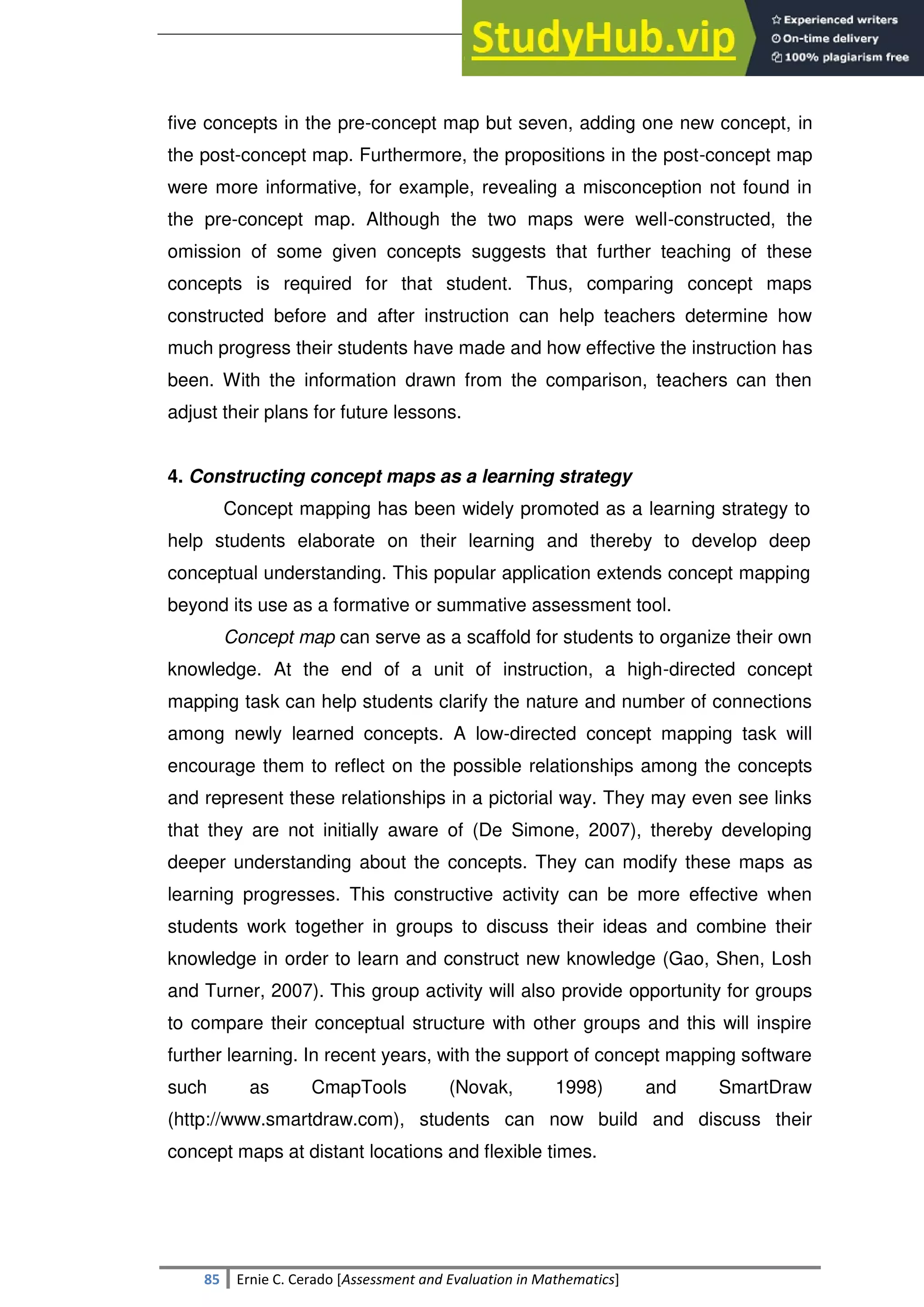 SULTAN KUDARAT STATE UNIVERSITY
85 Ernie C. Cerado [Assessment and Evaluation in Mathematics]
five concepts in the pre-concept map but seven, adding one new concept, in
the post-concept map. Furthermore, the propositions in the post-concept map
were more informative, for example, revealing a misconception not found in
the pre-concept map. Although the two maps were well-constructed, the
omission of some given concepts suggests that further teaching of these
concepts is required for that student. Thus, comparing concept maps
constructed before and after instruction can help teachers determine how
much progress their students have made and how effective the instruction has
been. With the information drawn from the comparison, teachers can then
adjust their plans for future lessons.
4. Constructing concept maps as a learning strategy
Concept mapping has been widely promoted as a learning strategy to
help students elaborate on their learning and thereby to develop deep
conceptual understanding. This popular application extends concept mapping
beyond its use as a formative or summative assessment tool.
Concept map can serve as a scaffold for students to organize their own
knowledge. At the end of a unit of instruction, a high-directed concept
mapping task can help students clarify the nature and number of connections
among newly learned concepts. A low-directed concept mapping task will
encourage them to reflect on the possible relationships among the concepts
and represent these relationships in a pictorial way. They may even see links
that they are not initially aware of (De Simone, 2007), thereby developing
deeper understanding about the concepts. They can modify these maps as
learning progresses. This constructive activity can be more effective when
students work together in groups to discuss their ideas and combine their
knowledge in order to learn and construct new knowledge (Gao, Shen, Losh
and Turner, 2007). This group activity will also provide opportunity for groups
to compare their conceptual structure with other groups and this will inspire
further learning. In recent years, with the support of concept mapping software
such as CmapTools (Novak, 1998) and SmartDraw
(http://www.smartdraw.com), students can now build and discuss their
concept maps at distant locations and flexible times.
 