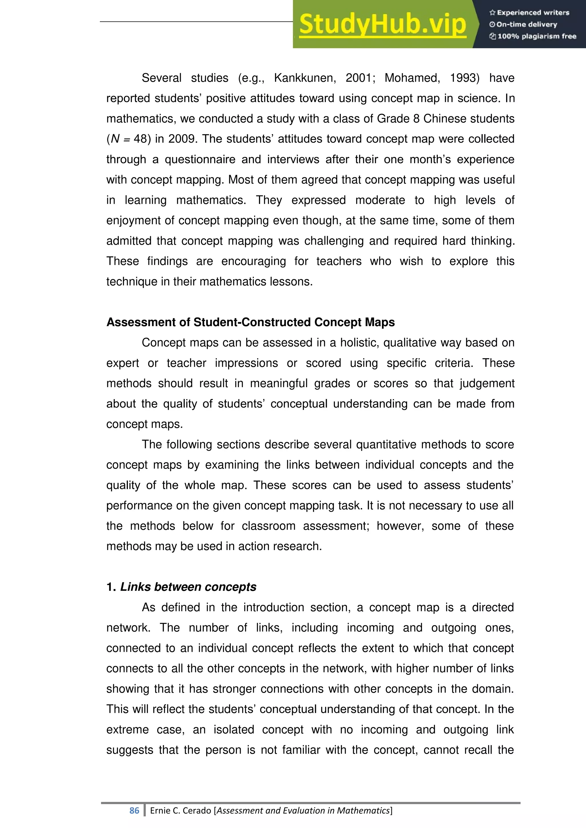 SULTAN KUDARAT STATE UNIVERSITY
86 Ernie C. Cerado [Assessment and Evaluation in Mathematics]
Several studies (e.g., Kankkunen, 2001; Mohamed, 1993) have
reported students‘ positive attitudes toward using concept map in science. In
mathematics, we conducted a study with a class of Grade 8 Chinese students
(N = 48) in 2009. The students‘ attitudes toward concept map were collected
through a questionnaire and interviews after their one month‘s experience
with concept mapping. Most of them agreed that concept mapping was useful
in learning mathematics. They expressed moderate to high levels of
enjoyment of concept mapping even though, at the same time, some of them
admitted that concept mapping was challenging and required hard thinking.
These findings are encouraging for teachers who wish to explore this
technique in their mathematics lessons.
Assessment of Student-Constructed Concept Maps
Concept maps can be assessed in a holistic, qualitative way based on
expert or teacher impressions or scored using specific criteria. These
methods should result in meaningful grades or scores so that judgement
about the quality of students‘ conceptual understanding can be made from
concept maps.
The following sections describe several quantitative methods to score
concept maps by examining the links between individual concepts and the
quality of the whole map. These scores can be used to assess students‘
performance on the given concept mapping task. It is not necessary to use all
the methods below for classroom assessment; however, some of these
methods may be used in action research.
1. Links between concepts
As defined in the introduction section, a concept map is a directed
network. The number of links, including incoming and outgoing ones,
connected to an individual concept reflects the extent to which that concept
connects to all the other concepts in the network, with higher number of links
showing that it has stronger connections with other concepts in the domain.
This will reflect the students‘ conceptual understanding of that concept. In the
extreme case, an isolated concept with no incoming and outgoing link
suggests that the person is not familiar with the concept, cannot recall the
 