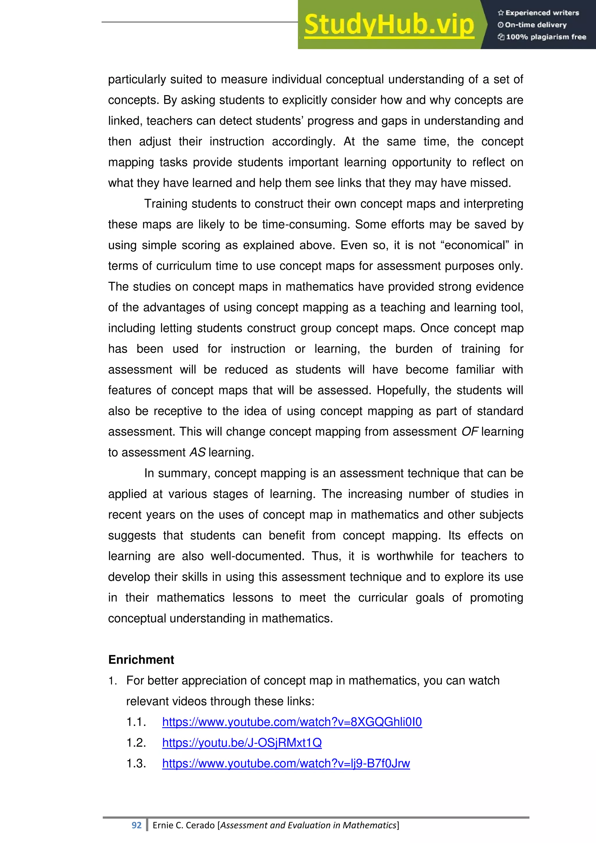 SULTAN KUDARAT STATE UNIVERSITY
92 Ernie C. Cerado [Assessment and Evaluation in Mathematics]
particularly suited to measure individual conceptual understanding of a set of
concepts. By asking students to explicitly consider how and why concepts are
linked, teachers can detect students‘ progress and gaps in understanding and
then adjust their instruction accordingly. At the same time, the concept
mapping tasks provide students important learning opportunity to reflect on
what they have learned and help them see links that they may have missed.
Training students to construct their own concept maps and interpreting
these maps are likely to be time-consuming. Some efforts may be saved by
using simple scoring as explained above. Even so, it is not ―economical‖ in
terms of curriculum time to use concept maps for assessment purposes only.
The studies on concept maps in mathematics have provided strong evidence
of the advantages of using concept mapping as a teaching and learning tool,
including letting students construct group concept maps. Once concept map
has been used for instruction or learning, the burden of training for
assessment will be reduced as students will have become familiar with
features of concept maps that will be assessed. Hopefully, the students will
also be receptive to the idea of using concept mapping as part of standard
assessment. This will change concept mapping from assessment OF learning
to assessment AS learning.
In summary, concept mapping is an assessment technique that can be
applied at various stages of learning. The increasing number of studies in
recent years on the uses of concept map in mathematics and other subjects
suggests that students can benefit from concept mapping. Its effects on
learning are also well-documented. Thus, it is worthwhile for teachers to
develop their skills in using this assessment technique and to explore its use
in their mathematics lessons to meet the curricular goals of promoting
conceptual understanding in mathematics.
Enrichment
1. For better appreciation of concept map in mathematics, you can watch
relevant videos through these links:
1.1. https://www.youtube.com/watch?v=8XGQGhli0I0
1.2. https://youtu.be/J-OSjRMxt1Q
1.3. https://www.youtube.com/watch?v=lj9-B7f0Jrw
 