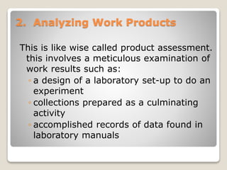2. Analyzing Work Products
This is like wise called product assessment.
this involves a meticulous examination of
work results such as:
◦ a design of a laboratory set-up to do an
experiment
◦ collections prepared as a culminating
activity
◦ accomplished records of data found in
laboratory manuals
 