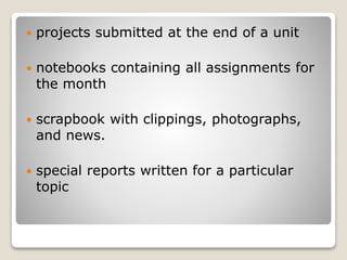  projects submitted at the end of a unit
 notebooks containing all assignments for
the month
 scrapbook with clippings, photographs,
and news.
 special reports written for a particular
topic
 