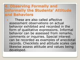 4. Observing Formally and
Informally the Students' Attitude
and Behaviors
 These are also called affective
assessment observations on actual
behavior exhibited and recorded in the
form of qualitative expressions. Informal
behavior can be assessed from remarks,
comments or inquiries. Special interest
can be recorded as examples of anecdotal
records. Checklists and attitude scales can
likewise assess attitude and values being
developed.
 