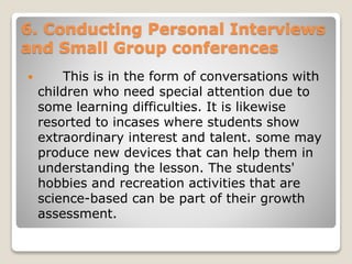 6. Conducting Personal Interviews
and Small Group conferences
 This is in the form of conversations with
children who need special attention due to
some learning difficulties. It is likewise
resorted to incases where students show
extraordinary interest and talent. some may
produce new devices that can help them in
understanding the lesson. The students'
hobbies and recreation activities that are
science-based can be part of their growth
assessment.
 