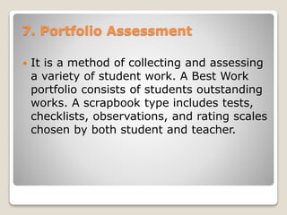 7. Portfolio Assessment
 It is a method of collecting and assessing
a variety of student work. A Best Work
portfolio consists of students outstanding
works. A scrapbook type includes tests,
checklists, observations, and rating scales
chosen by both student and teacher.
 