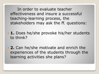 In order to evaluate teacher
effectiveness and insure a successful
teaching-learning process, the
stakeholders may ask the ff. questions:
 1. Does he/she provoke his/her students
to think?
 2. Can he/she motivate and enrich the
experiences of the students through the
learning activities she plans?
 