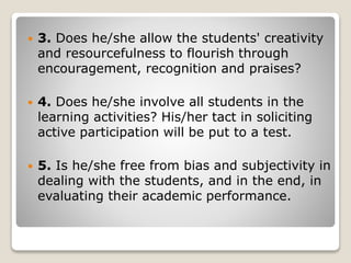  3. Does he/she allow the students' creativity
and resourcefulness to flourish through
encouragement, recognition and praises?
 4. Does he/she involve all students in the
learning activities? His/her tact in soliciting
active participation will be put to a test.
 5. Is he/she free from bias and subjectivity in
dealing with the students, and in the end, in
evaluating their academic performance.
 