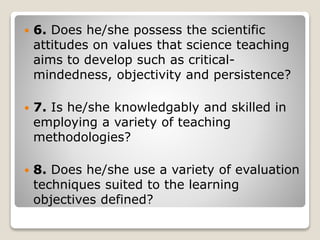  6. Does he/she possess the scientific
attitudes on values that science teaching
aims to develop such as critical-
mindedness, objectivity and persistence?
 7. Is he/she knowledgably and skilled in
employing a variety of teaching
methodologies?
 8. Does he/she use a variety of evaluation
techniques suited to the learning
objectives defined?
 