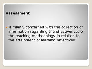 Assessment
 is mainly concerned with the collection of
information regarding the effectiveness of
the teaching methodology in relation to
the attainment of learning objectives.
 