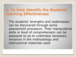 2. To Help Identify the Students'
Learning Effectiveness
 The students' strengths and weaknesses
can be discovered through some
assessment procedure. Their manipulative
skills or level of comprehension can be
assessed so as to undertake necessary
revisions in the methodology and
instructional materials used.
 