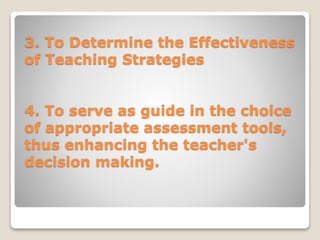 3. To Determine the Effectiveness
of Teaching Strategies
4. To serve as guide in the choice
of appropriate assessment tools,
thus enhancing the teacher's
decision making.
 