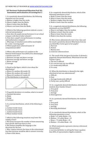GET MORE FREE LET REVIEWERS @ WWW.NONSTOPTEACHING.COM
LET Reviewer Professional Education Prof. Ed.:
Assessment and Evaluation of Learning Part 3
1. In a positively skewed distribution, the following
statement are true except
a. Median is higher than the mode.
b. Mean is higher than the Media.
c. Mean is lower than the Mode.
d. Mean is not lower than the Mode.
2. Which of the following questions indicate a norm -
referred interpretation?
a. How does the pupils test performance in our school
compare with that of other schools?:
b. How does a pupil's test performance in reading
and mathematics compare?
c. What type of remedial work will be most helpful
for a slow- learning pupil?
d. Which pupils have achieved master of
computational skills?
3. What is the performance of a student in the
National Achievement Test (NAT) if he obtained/got
a stanine score of 5?
a. Between average and above average
b. Between average and below average
c. Below average
d. Average
4. Based on the figure, which is true about the
distribution?
a. Mean=55, median=48, mode=34
b. Mean=46, median=40, mode=37
c. Mean=63, median=63, mode=63
d. The distribution is mesokrutic
5. If quartile deviation is to median, what is to mean?
a. Standard deviation
b. Mode
c. Range
d. Variance
6. In a normal distribution, which of the following is
true?
a. median=mode=mean
b. median≠mode=mean
c. median≠mode≠mean
d. Mean=median=mode
7. Which of the following situations may lower the
validity of test?
a. Mrs.Josea increases the number of items measuring
each specific skill from three to five.
b. Mr.Santosa simplifies the language in the
directions for the test.
c. Miss. Lopeza removes the items in the achievement
test that everyone would be able to answer correctly.
d. None of the above.
8. In a negatively skewed distribution, which of the
following statements is true?
a. Mode is lower than the mean.
b. Mean is lower than the mode.
c. Median is higher than the mode.
d. Mode is lower than the median.
9. In a negatively skewed distribution, the following
statements are true EXCEPT?
a. Mean is not higher than the median
b. Median is lower than the mode.
c. Mean is lower than the mode.
d. Mode is less than the median.
10. Miss Cortez administered a test to her class and
the result is positively skewed. What kind of test do
you think Miss Cortez gave to her pupils?
a. Post test
b. Pretest
c. Mastery test
d. Criterion-referenced test
11. The result of the test given by teacher A showed a
negatively skewed distribution. What kind of test did
Teacher A give?
a. The test is difficult
b. It is not too easy nor too difficult
c. It is moderately difficult
d. It is easy
12. When the distribution is skewed to the right,
what kind of test was administered?
a. Difficult
b. Easy
c. Average/moderately difficult
d. Partly easy- partly difficult
13. In a negatively skewed distribution, what kind of
students does Teacher B have?
a. Very good
b. Very poor
c. Average
d. Heterogeneous
14. In a positively skewed distribution, the students
are?
a. Very good
b. Very poor
c. Average
d. Normally distributed
15. In a positively skewed distribution, which of the
following statements is true?
a. Mode = 67 while Media = 54
b. Median = 53 while Mean = 41
c. Mean = 73 while Mode = 49
d. Median = 34 while Mode = 42
16. Which statements represent criterion-referenced
interpretation?
a. Lucresia did better in solving the linear equation
than 80% of representative Algebra students.
 