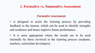 1. Formative vs. Summative Assessment
Formative assessment
• is designed to assist the learning process by providing
feedback to the learner, which can be used to identify strengths
and weakness and hence improve future performance.
• It is most appropriate where the results are to be used
internally by those involved in the learning process (students,
teachers, curriculum developers).
 