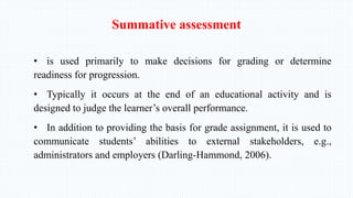 Summative assessment
• is used primarily to make decisions for grading or determine
readiness for progression.
• Typically it occurs at the end of an educational activity and is
designed to judge the learner’s overall performance.
• In addition to providing the basis for grade assignment, it is used to
communicate students’ abilities to external stakeholders, e.g.,
administrators and employers (Darling-Hammond, 2006).
 
