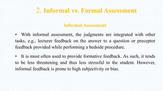 2. Informal vs. Formal Assessment
Informal Assessment
• With informal assessment, the judgments are integrated with other
tasks, e.g., lecturer feedback on the answer to a question or preceptor
feedback provided while performing a bedside procedure.
• It is most often used to provide formative feedback. As such, it tends
to be less threatening and thus less stressful to the student. However,
informal feedback is prone to high subjectivity or bias.
 